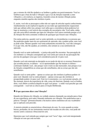 11
que o retorno da vida lhe ajudaria a se lembrar e ganhar seu posicionamento. Você se
lembrava que a base de tudo é vibração e que a Lei da Atração responde a estas
vibrações e, em essência, as organiza, trazendo coisas de mesma vibração juntas
enquanto mantêm aquelas não similares à parte.
E, assim, você não se preocupava sobre não ser capaz de articular aquele conhecimento
imediatamente ou de explicá-lo àqueles ao seu redor que aparentemente esqueceram
tudo que sabiam sobre isso, porque você sabia que a consistência desta poderosa Lei
logo se mostraria a você através dos exemplos de sua própria vida. Você sabia, então,
que não seria difícil entender que tipos de vibrações você estava emitindo porque a Lei
da Atração lhe traria constante evidência de quaisquer que fossem suas vibrações.
Em outras palavras, quando você se sente oprimido, as circunstâncias e as pessoas que
lhe poderiam ajudar saem de seu sentimento de opressão, não o podem achar, nem você
as pode achar. Mesmo quando você tenta arduamente encontrá-las, você não consegue.
E as que vêm, não lhe ajudam, ao contrário, elas somam-se a seu sentimento de
opressão.
Quando você se sente maltratado – a justiça não pode lhe encontrar. Sua percepção de
seu maltrato e a vibração conseqüente que você emite por causa de sua percepção lhe
previne de qualquer coisa que você consideraria justa de vir para você.
Quando você está enterrado na decepção ou no medo de não ter os recursos financeiros
que acredita precisa, os dólares – ou as oportunidades que lhe trariam os dólares –
continuam iludindo você...não porque você é ruim ou não merecedor, mas porque a Lei
da Atração compatibiliza as coisas que são semelhantes, não as coisas que não são
semelhantes.
Quando você se sente pobre – apenas as coisas que são similares à pobreza podem vir
para você. Quando você se sente próspero – apenas coisas que são similares à
prosperidade podem vir para você. Esta Lei é consistente; e se você prestar atenção, ela
lhe ensinará, através da experiência de vida, como ela funciona. Quando você se lembra
disto, você obtém a essência daquilo no qual você pensa – e então você percebe que está
conseguindo – você tem as chaves para a Criação Deliberada.
♦O que queremos dizer com Vibração?
Quando nós falamos de vibração, na verdade estamos chamando sua atenção para a base
de sua experiência, pois tudo é baseado realmente em vibração. Nós poderíamos usar a
palavra “Energia” permutavelmente e há muitos outros sinônimos em seu vocabulário
que se aplicam com precisão.
A maioria entende as características vibracionais do som. Às vezes quando as notas
baixas, profundas, de seu instrumento musical são tocadas em alto som, você pode até
mesmo sentir a natureza vibracional do som.
Queremos que você entenda que sempre que você "ouve" algo, você está interpretando
vibração no som que está ouvindo.
 