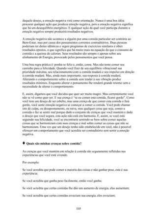 110
daquele desejo, a emoção negativa virá como orientação. Nunca é uma boa idéia
procurar qualquer ação que produza emoção negativa, pois a emoção negativa significa
que há um desequilíbrio energético. E qualquer ação da qual você participa durante a
emoção negativa sempre produzirá resultados negativos.
A emoção negativa não acontece a alguém por uma comida particular ser contrária ao
Bem-Estar, mas por causa dos pensamentos correntes contraditórios. Duas pessoas
poderiam ter dietas idênticas e seguir programas de exercícios similares e obter
resultados opostos, o que significa que há muito mais na equação do que o consumo de
comida e a queima de calorias. Seus resultados são sempre e apenas sobre seu
alinhamento de Energia, provocado pelos pensamentos que você pensa.
Uma boa regra prática é: ponha-se feliz e, então, coma. Mas não tente comer seu
caminho para a felicidade. Quando você fizer de seu equilíbrio vibracional sua
prioridade máxima, seu relacionamento com a comida mudará e seu impulso em direção
à comida mudará. Mas, ainda mais importante, sua resposta à comida mudará.
Alterando o comportamento sobre a comida sem tender à sua vibração produz
resultados mínimos. Enquanto alterar o pensamento lhe renderá grande retorno sem a
necessidade de alterar o comportamento.
E, assim, digamos que você decidiu que quer ser muito magro. Mas correntemente você
não se vê como quer ser. E sua crença é “se eu comer esta comida, ficarei gordo”. Como
você tem um desejo de ser esbelto, mas uma crença de que comer esta comida o fará
gordo, você sente emoção negativa se começar a comer a comida. Você pode chamar
isto de culpa, ou desapontamento, ou raiva, mas qualquer coisa que seja, comer a
comida o faz se sentir mal porque dado o conjunto de crenças que você mantém e dado
o desejo que você segura, esta ação não está em harmonia. E, assim, se você está
seguindo sua felicidade, você se encontraria sentindo-se bem sobre comer aquelas
coisas que se harmonizam com suas crenças e mal sobre comer as coisas que não se
harmonizam. Uma vez que um desejo tenha sido estabelecido em você, não é possível
oferecer um comportamento que você acredita ser contraditório sem sentir a emoção
negativa.
♦ Quais são minhas crenças sobre comida?
As crenças que você mantém em relação à comida são seguramente refletidas nas
experiências que você está vivendo.
Por exemplo:
Se você acredita que pode comer a maioria das coisas e não ganhar peso, esta é sua
experiência;
Se você acredita que ganha peso facilmente, então você ganha;
Se você acredita que certas comidas lhe dão um aumento de energia, elas aumentam;
Se você acredita que certas comidas esvaziam sua energia, eles esvaziam;
 