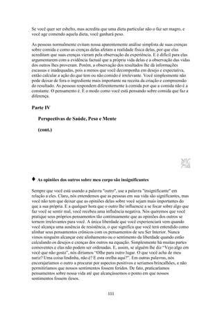 111
Se você quer ser esbelto, mas acredita que uma dieta particular não o faz ser magro, e
você age comendo aquela dieta, você ganhará peso.
As pessoas normalmente evitam nossa aparentemente análise simplista de suas crenças
sobre comida e como as crenças delas afetam a realidade física delas, por que elas
acreditam que suas crenças vieram pela observação da experiência. E é difícil para elas
argumentarem com a evidência factual que a própria vida delas e a observação das vidas
dos outros lhes proveram. Porém, a observação dos resultados lhe dá informações
escassas e inadequadas, pois a menos que você decomponha em desejo e expectativa,
então calcular a ação do que tem ou não comido é irrelevante. Você simplesmente não
pode deixar de fora o ingrediente mais importante na receita da criação e compreensão
do resultado. As pessoas respondem diferentemente à comida por que a comida não é a
constante. O pensamento é. É o modo como você está pensando sobre comida que faz a
diferença.
Parte IV
Perspectivas de Saúde, Peso e Mente
(cont.)
♦ As opiniões dos outros sobre meu corpo são insignificantes
Sempre que você está usando a palavra "outro", use a palavra "insignificante" em
relação a eles. Claro, nós entendemos que as pessoas em sua vida são significantes, mas
você não tem que deixar que as opiniões delas sobre você sejam mais importantes do
que a sua própria. E a qualquer hora que o outro lhe influencie a se focar sobre algo que
faz você se sentir mal, você recebeu uma influência negativa. Nós queremos que você
pratique seus próprios pensamentos tão continuamente que as opiniões dos outros se
tornem irrelevantes para você. A única liberdade que você experienciará vem quando
você alcança uma ausência de resistência, o que significa que você terá entendido como
alinhar seus pensamentos crônicos com os pensamentos de seu Ser Interior. Nunca
vimos ninguém alcançar este alinhamento ou o sentimento da liberdade quando estão
calculando os desejos e crenças dos outros na equação. Simplesmente há muitas partes
comoventes e elas não podem ser ordenadas. E, assim, se alguém lhe diz “Vejo algo em
você que não gosto”, nós diríamos “Olhe para outro lugar. O que você acha de meu
nariz? Uma coisa lindinha, não é? E esta orelha aqui?”. Em outras palavras, nós
encorajaríamos o outro a procurar por aspectos positivos e seriamos brincalhões, e não
permitiríamos que nossos sentimentos fossem feridos. De fato, praticaríamos
pensamentos sobre nossa vida até que alcançássemos o ponto em que nossos
sentimentos fossem ilesos.
 