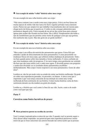112
♦ Um exemplo de minha “velha” história sobre meu corpo
Eis um exemplo de uma velha história sobre seu corpo:
“Não estou contente com o modo como meu corpo parece. Estive em boa forma em
muitas épocas de minha vida mas nunca foi fácil e aqueles períodos nunca duraram
muito. Parece-me que sempre tive que trabalhar irracionalmente duro até mesmo para
chegar perto da forma que eu queria ser. E então eu não consegui administrar para
permanecer daquele jeito. Estou cansado de me privar das coisas boas para começar
apenas para acabar não ficando em boa forma. Isto é difícil. Simplesmente não tenho o
tipo de metabolismo que me permite comer muito de qualquer coisa que seja gostosa.
Isto realmente não é justo. Mas não gosto de ser gordo também”.
♦ Um exemplo de minha “nova” história sobre meu corpo
Eis um exemplo de uma nova história sobre seu corpo:
"Meu corpo é um reflexo da maioria dos pensamentos que penso. Estou feliz por
entender o poder do direcionamento de meus pensamentos. E estou procurando ver
mudanças físicas em meu corpo, que refletem minhas mudanças de pensamento. Sinto-
me bem quando penso sobre meu tamanho e forma melhorados. E estou confiante em
que estas mudanças estão em progresso. E no meio tempo estou geralmente me sentindo
tão bem que não estou infeliz com o onde estou agora. É divertido pensar com propósito
e ainda mais divertido ver os resultados destes pensamentos escolhidos
deliberadamente. Meu corpo é muito responsivo aos meus pensamentos. Gosto de saber
disto”.
Lembres-se, não há um modo certo ou errado de contar sua história melhorada. Ela pode
ser sobre suas experiências passadas, ou presentes, ou futuras. A única coisa que é
importante é que você esteja consciente de sua intenção de contar uma versão
melhorada de bom-sentimento de sua história. Contar muitas histórias curtas de bom-
sentimento durante seu dia mudará seu ponto de atração.
Lembre-se, a história que você conta é a base de sua vida. Assim, conte-a do modo
como você quer que seja.
Parte V
Carreiras como fontes lucrativas de prazer
♦ Meus primeiros passos na escolha da carreira
Você é sempre inspirado pelos eventos de sua vida. E quando você se permite seguir o
fluxo dessas idéias inspiradas, seu potencial para uma experiência prazerosa é muito
maior do que se fosse selecionar sua carreira baseado nas outras razões que as pessoas
 