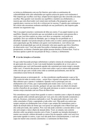 114
se treina no alinhamento com seu Ser Interior, pois todos os sentimentos de
vulnerabilidade terão sido substituídos por aquela certeza de quem-você-realmente-é.
Não importa que escolhas você faça, sempre haverá alguém que não concorda com estas
escolhas. Mas quando você encontra seu equilíbrio e mantém seu alinhamento, a
maioria que está observando você estará mais inclinada a lhe perguntar qual é o seu
segredo para o sucesso ao invés de o criticar por ter sucesso. E aqueles que continuam a
lhe criticar não encontram nenhuma satisfação em sua justificativa, não importa quão
atraente seu argumento seja.
Não é seu papel consertar o sentimento de falta nos outros. É seu papel manter-se em
equilíbrio. Quando você permite que sua sociedade ou até mesmo outra pessoa dite a
você o que você deve querer ou como você deve se comportar, você perde seu
equilíbrio. Pois seu sentido de liberdade, que é o âmago de seu profundo ser, é
desafiado. Quando você presta atenção ao modo como se sente e pratica pensamentos de
auto-capacitação que lhe alinham com quem-você-realmente-é, você oferece um
exemplo de prosperidade que será de tremendo valor para aqueles que têm o benefício
de observarem você. Você não pode ficar pobre o bastante para ajudar os pobres a
prosperarem, ou doente o bastante para ajudar pessoas doentes a ficarem bem. Você se
alavanca apenas a partir de sua posição de força, e clareza, e alinhamento.
♦ A Lei da Atração e a Carreira
Os que estão buscando prestígio substituíram o próprio sistema de orientação pela busca
de aprovação dos outros. E este é um modo bastante incompleto de se viver, pois os
espectadores que você está buscando agradar não sustentam por muito tempo a atenção
sobre você. A maioria das pessoas se centra mais sobre o que os outros estão pensando
sobre elas do que com o modo como estão se sentindo pessoalmente, mas não há
consistência nesta forma de orientação.
Algumas pessoas se preocupam de – se elas consideram orgulhosamente o que as faz
feliz acima de todas as outras coisas – serem frias e injustas com aqueles ao redor delas.
Mas sabemos que o oposto é verdadeiro. Quando você se preocupa com seu
alinhamento com a Fonte, que é representada pelo modo como você se sente, e você
trabalha para manter sua conexão, qualquer um que seja então seu objeto de atenção
recebe o benefício de sua alegria. Você não pode alavancar os outros a menos que você
mesmo esteja conectado com seu Fluxo de Bem-Estar.
Nós entendemos que é muito bom quando os outros o mantém como o objeto de atenção
deles quando estão sentindo apreciação por você, pois eles estão fazendo exatamente o
que nós, há pouco, estávamos explicando a você. Na apreciação deles por você, eles
estão conectados à Fonte e aspergindo-a toda sobre você. Mas pedir aos outros que
sempre estejam em alinhamento com a Fonte e que sempre lhe mantenham como o
objeto da atenção deles de forma que você possa ser aspergido com o Bem-Estar que
eles estão provendo, não é prático. Pois você não pode controlar a conexão deles e você
não será sempre o único objeto de atenção deles. Você, no entanto, tem controle
absoluto sobre sua própria conexão com a Fonte. E quando sua intenção dominante é
manter sua conexão, embora deixando os outros fora da equação, então você será livre
para tentar agradar os outros, o que você não pode fazer consistentemente, e você será
capaz de manter uma conexão consistente e o sentimento do Bem-Estar.
 