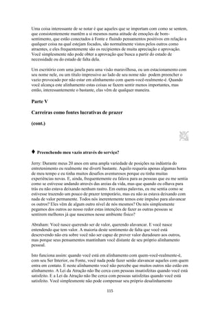 115
Uma coisa interessante de se notar é que aqueles que se importam com como se sentem,
que consistentemente mantêm a si mesmos numa atitude de emoções de bom-
sentimento, que estão conectados à Fonte e fluindo pensamentos positivos em relação a
qualquer coisa na qual estejam focados, são normalmente vistos pelos outros como
atraentes, e eles frequentemente são os recipientes de muita apreciação e aprovação.
Você simplesmente não pode obter a aprovação que busca a partir do estado de
necessidade ou do estado de falta dela.
Um escritório com uma janela para uma visão maravilhosa, ou um estacionamento com
seu nome nele, ou um título impressivo ao lado de seu nome não podem preencher o
vazio provocado por não estar em alinhamento com quem-você-realmente-é. Quando
você alcança este alinhamento estas coisas se fazem sentir menos importantes, mas
então, interessantemente o bastante, elas vêm de qualquer maneira.
Parte V
Carreiras como fontes lucrativas de prazer
(cont.)
♦ Preenchendo meu vazio através do serviço?
Jerry: Durante meus 20 anos em uma ampla variedade de posições na indústria do
entretenimento eu realmente me diverti bastante. Aquilo requeria apenas algumas horas
de meu tempo e eu tinha muitos desafios aventurosos porque eu tinha muitas
experiências novas. E, ainda, frequentemente eu falava para as pessoas que eu me sentia
como se estivesse andando através das areias da vida, mas que quando eu olhava para
trás eu não estava deixando nenhum rastro. Em outras palavras, eu me sentia como se
estivesse trazendo um pouco de prazer temporário, mas eu não as estava deixando com
nada de valor permanente. Todos nós inerentemente temos este impulso para alavancar
os outros? Eles vêm de algum outro nível de nós mesmos? Ou nós simplesmente
pegamos dos outros ao nosso redor estas intenções de fazer as outras pessoas se
sentirem melhores já que nascemos nesse ambiente físico?
Abraham: Você nasce querendo ser de valor, querendo alavancar. E você nasce
entendendo que tem valor. A maioria deste sentimento de falta que você está
descrevendo não era sobre você não ser capaz de prover valor duradouro aos outros,
mas porque seus pensamentos mantinham você distante de seu próprio alinhamento
pessoal.
Isto funciona assim: quando você está em alinhamento com quem-você-realmente-é,
com seu Ser Interior, ou Fonte, você nada pode fazer senão alavancar aqueles com quem
entra em contato. E neste alinhamento você não percebe que muitos outros não estão em
alinhamento. A Lei da Atração não lhe cerca com pessoas insatisfeitas quando você está
satisfeito. E a Lei da Atração não lhe cerca com pessoas satisfeitas quando você está
satisfeito. Você simplesmente não pode compensar seu próprio desalinhamento
 
