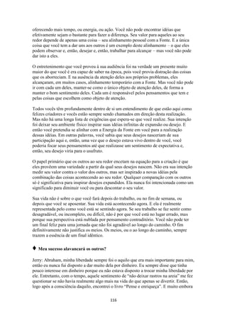 116
oferecendo mais tempo, ou energia, ou ação. Você não pode encontrar idéias que
efetivamente sejam o bastante para fazer a diferença. Seu valor para aqueles ao seu
redor depende de apenas uma coisa – seu alinhamento pessoal com a Fonte. E a única
coisa que você tem a dar uns aos outros é um exemplo deste alinhamento – o que eles
podem observar e, então, desejar e, então, trabalhar para alcançar – mas você não pode
dar isto a eles.
O entretenimento que você proveu à sua audiência foi na verdade um presente muito
maior do que você é era capaz de saber na época, pois você provia distração das coisas
que os aborreciam. E na ausência da atenção deles aos próprios problemas, eles
alcançaram, em muitos casos, alinhamento temporário com a Fonte. Mas você não pode
ir com cada um deles, manter-se como o único objeto de atenção deles, de forma a
manter o bom sentimento deles. Cada um é responsável pelos pensamentos que tem e
pelas coisas que escolhem como objeto de atenção.
Todos vocês têm profundamente dentro de si um entendimento de que estão aqui como
felizes criadores e vocês estão sempre sendo chamados em direção desta realização.
Mas não há uma longa lista de exigências que espera-se que você realize. Sua intenção
foi deixar seu ambiente físico inspirar suas idéias infinitas de expansão ou desejo. E
então você pretendia se alinhar com a Energia da Fonte em você para a realização
dessas idéias. Em outras palavras, você sabia que seus desejos nasceriam de sua
participação aqui e, então, uma vez que o desejo estava vivo dentro de você, você
poderia focar seus pensamentos até que realizasse um sentimento de expectativa e,
então, seu desejo viria para o usufruto.
O papel primário que os outros ao seu redor encetam na equação para a criação é que
eles provêem uma variedade a partir da qual seus desejos nascem. Não era sua intenção
medir seu valor contra o valor dos outros, mas ser inspirado a novas idéias pela
combinação das coisas acontecendo ao seu redor. Qualquer comparação com os outros
só é significativa para inspirar desejos expandidos. Ela nunca foi intencionada como um
significado para diminuir você ou para descontar o seu valor.
Sua vida não é sobre o que você fará depois do trabalho, ou no fim de semana, ou
depois que você se aposentar. Sua vida está acontecendo agora. E ela é realmente
representada pelo como você está se sentindo agora. Se seu trabalho se faz sentir como
desagradável, ou incompleto, ou difícil, não é por que você está no lugar errado, mas
porque sua perspectiva está nublada por pensamento contraditório. Você não pode ter
um final feliz para uma jornada que não foi agradável ao longo do caminho. O fim
definitivamente não justifica os meios. Os meios, ou o ao longo do caminho, sempre
trazem a essência de um final idêntico.
♦ Meu sucesso alavancará os outros?
Jerry: Abraham, minha liberdade sempre foi o aquilo que era mais importante para mim,
então eu nunca fui disposto a dar muito dela por dinheiro. Eu sempre disse que tinha
pouco interesse em dinheiro porque eu não estava disposto a trocar minha liberdade por
ele. Entretanto, com o tempo, aquele sentimento de “não deixar rastros na areia” me fez
questionar se não havia realmente algo mais na vida do que apenas se divertir. Então,
logo após a consciência daquilo, encontrei o livro “Pense e enriqueça”. E muito embora
 