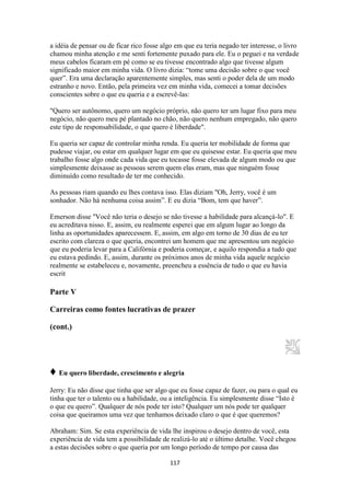 117
a idéia de pensar ou de ficar rico fosse algo em que eu teria negado ter interesse, o livro
chamou minha atenção e me senti fortemente puxado para ele. Eu o peguei e na verdade
meus cabelos ficaram em pé como se eu tivesse encontrado algo que tivesse algum
significado maior em minha vida. O livro dizia: “tome uma decisão sobre o que você
quer”. Era uma declaração aparentemente simples, mas senti o poder dela de um modo
estranho e novo. Então, pela primeira vez em minha vida, comecei a tomar decisões
conscientes sobre o que eu queria e a escrevê-las:
"Quero ser autônomo, quero um negócio próprio, não quero ter um lugar fixo para meu
negócio, não quero meu pé plantado no chão, não quero nenhum empregado, não quero
este tipo de responsabilidade, o que quero é liberdade".
Eu queria ser capaz de controlar minha renda. Eu queria ter mobilidade de forma que
pudesse viajar, ou estar em qualquer lugar em que eu quisesse estar. Eu queria que meu
trabalho fosse algo onde cada vida que eu tocasse fosse elevada de algum modo ou que
simplesmente deixasse as pessoas serem quem elas eram, mas que ninguém fosse
diminuído como resultado de ter me conhecido.
As pessoas riam quando eu lhes contava isso. Elas diziam "Oh, Jerry, você é um
sonhador. Não há nenhuma coisa assim”. E eu dizia “Bom, tem que haver”.
Emerson disse "Você não teria o desejo se não tivesse a habilidade para alcançá-lo". E
eu acreditava nisso. E, assim, eu realmente esperei que em algum lugar ao longo da
linha as oportunidades aparecessem. E, assim, em algo em torno de 30 dias de eu ter
escrito com clareza o que queria, encontrei um homem que me apresentou um negócio
que eu poderia levar para a Califórnia e poderia começar, e aquilo respondia a tudo que
eu estava pedindo. E, assim, durante os próximos anos de minha vida aquele negócio
realmente se estabeleceu e, novamente, preencheu a essência de tudo o que eu havia
escrit
Parte V
Carreiras como fontes lucrativas de prazer
(cont.)
♦ Eu quero liberdade, crescimento e alegria
Jerry: Eu não disse que tinha que ser algo que eu fosse capaz de fazer, ou para o qual eu
tinha que ter o talento ou a habilidade, ou a inteligência. Eu simplesmente disse “Isto é
o que eu quero”. Qualquer de nós pode ter isto? Qualquer um nós pode ter qualquer
coisa que queiramos uma vez que tenhamos deixado claro o que é que queremos?
Abraham: Sim. Se esta experiência de vida lhe inspirou o desejo dentro de você, esta
experiência de vida tem a possibilidade de realizá-lo até o último detalhe. Você chegou
a estas decisões sobre o que queria por um longo período de tempo por causa das
 