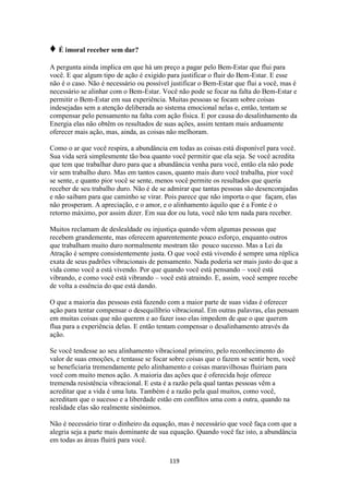 119
♦ É imoral receber sem dar?
A pergunta ainda implica em que há um preço a pagar pelo Bem-Estar que flui para
você. E que algum tipo de ação é exigido para justificar o fluir do Bem-Estar. E esse
não é o caso. Não é necessário ou possível justificar o Bem-Estar que flui a você, mas é
necessário se alinhar com o Bem-Estar. Você não pode se focar na falta do Bem-Estar e
permitir o Bem-Estar em sua experiência. Muitas pessoas se focam sobre coisas
indesejadas sem a atenção deliberada ao sistema emocional nelas e, então, tentam se
compensar pelo pensamento na falta com ação física. E por causa do desalinhamento da
Energia elas não obtêm os resultados de suas ações, assim tentam mais arduamente
oferecer mais ação, mas, ainda, as coisas não melhoram.
Como o ar que você respira, a abundância em todas as coisas está disponível para você.
Sua vida será simplesmente tão boa quanto você permitir que ela seja. Se você acredita
que tem que trabalhar duro para que a abundância venha para você, então ela não pode
vir sem trabalho duro. Mas em tantos casos, quanto mais duro você trabalha, pior você
se sente, e quanto pior você se sente, menos você permite os resultados que queria
receber de seu trabalho duro. Não é de se admirar que tantas pessoas são desencorajadas
e não saibam para que caminho se virar. Pois parece que não importa o que façam, elas
não prosperam. A apreciação, e o amor, e o alinhamento àquilo que é a Fonte é o
retorno máximo, por assim dizer. Em sua dor ou luta, você não tem nada para receber.
Muitos reclamam de deslealdade ou injustiça quando vêem algumas pessoas que
recebem grandemente, mas oferecem aparentemente pouco esforço, enquanto outros
que trabalham muito duro normalmente mostram tão pouco sucesso. Mas a Lei da
Atração é sempre consistentemente justa. O que você está vivendo é sempre uma réplica
exata de seus padrões vibracionais de pensamento. Nada poderia ser mais justo do que a
vida como você a está vivendo. Por que quando você está pensando – você está
vibrando, e como você está vibrando – você está atraindo. E, assim, você sempre recebe
de volta a essência do que está dando.
O que a maioria das pessoas está fazendo com a maior parte de suas vidas é oferecer
ação para tentar compensar o desequilíbrio vibracional. Em outras palavras, elas pensam
em muitas coisas que não querem e ao fazer isso elas impedem de que o que querem
flua para a experiência delas. E então tentam compensar o desalinhamento através da
ação.
Se você tendesse ao seu alinhamento vibracional primeiro, pelo reconhecimento do
valor de suas emoções, e tentasse se focar sobre coisas que o fazem se sentir bem, você
se beneficiaria tremendamente pelo alinhamento e coisas maravilhosas fluiriam para
você com muito menos ação. A maioria das ações que é oferecida hoje oferece
tremenda resistência vibracional. E esta é a razão pela qual tantas pessoas vêm a
acreditar que a vida é uma luta. Também é a razão pela qual muitos, como você,
acreditam que o sucesso e a liberdade estão em conflitos uma com a outra, quando na
realidade elas são realmente sinônimos.
Não é necessário tirar o dinheiro da equação, mas é necessário que você faça com que a
alegria seja a parte mais dominante de sua equação. Quando você faz isto, a abundância
em todas as áreas fluirá para você.
 