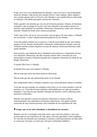 12
O que você ouve é sua interpretação de vibração; o que você ouve é sua interpretação
única da vibração. Cada um de seus sentidos físicos, visão, audição, olfato, paladar e
tato, existem porque tudo no Universo está vibrando e seus sentidos físicos estão lendo
as vibrações e lhe dando percepção sensória das vibrações.
Então, quando você entende que vive em um Universo pulsante, vibrante, de harmonia
avançada, e que no âmago de seu Ser você está vibrando ao que poderia apenas ser
descrito como perfeição em equilíbrio vibracional e harmonioso, então você começa a
entender vibração do modo como estamos projetando.
Tudo o que existe, em seu ar, em sua sujeira, em sua água e em seus corpos, é vibração
em movimento - e tudo é administrado pela poderosa Lei da Atração.
Você não poderia ordenar isso se quisesse. E não há necessidade de que você ordene,
porque a Lei da Atração está fazendo a ordenação, continuamente trazendo coisas de
vibrações similares juntas enquanto as coisas de natureza vibracional diferentes estão
sendo repelidas.
Suas emoções, que realmente são os intérpretes mais poderosos e importantes de seus
seis intérpretes vibracionais, lhe dão constante retorno sobre a harmonia de seus
pensamentos correntes (vibrações) quando elas comparam a harmonia do estado de seu
âmago vibracional.
O mundo Não-Físico é vibração.
O mundo físico que você conhece é vibração.
Não há nada que exista fora desta natureza vibracional.
Não há nada que não seja administrado pela Lei da Atração.
Sua compreensão sobre a vibração o ajudará a unir conscientemente ambos os mundos.
Você não tem que entender seu complexo nervo ótico ou seu córtex primário visual de
maneira a ver. Você não tem que entender a eletricidade para ser capaz de acender a
lâmpada, e você não tem que entender vibrações de maneira a sentir a diferença entre
harmonia ou discórdia.
Quando você aprende a aceitar sua natureza vibracional e começa a utilizar
conscientemente seus indicadores emocionais vibracionais, você ganha controle
consciente de suas criações pessoais e dos resultados de sua experiência de vida.
♦Sempre que eu me sinto abundante, a abundância me encontra
Quando você faz a correlação consciente entre o que você tem sentido e o que está
acontecendo em sua experiência de vida, agora você está capacitado a fazer mudanças.
Se você não está fazendo esta correlação e continua a emitir pensamentos de falta sobre
as coisas que você quer, as coisas que você quer continuarão iludindo-o.
 