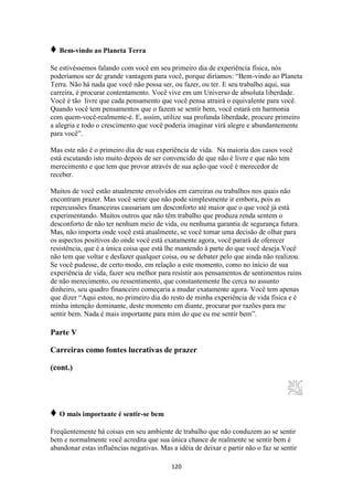 120
♦ Bem-vindo ao Planeta Terra
Se estivéssemos falando com você em seu primeiro dia de experiência física, nós
poderíamos ser de grande vantagem para você, porque diríamos: “Bem-vindo ao Planeta
Terra. Não há nada que você não possa ser, ou fazer, ou ter. E seu trabalho aqui, sua
carreira, é procurar contentamento. Você vive em um Universo de absoluta liberdade.
Você é tão livre que cada pensamento que você pensa atrairá o equivalente para você.
Quando você tem pensamentos que o fazem se sentir bem, você estará em harmonia
com quem-você-realmente-é. E, assim, utilize sua profunda liberdade, procure primeiro
a alegria e todo o crescimento que você poderia imaginar virá alegre e abundantemente
para você”.
Mas este não é o primeiro dia de sua experiência de vida. Na maioria dos casos você
está escutando isto muito depois de ser convencido de que não é livre e que não tem
merecimento e que tem que provar através de sua ação que você é merecedor de
receber.
Muitos de você estão atualmente envolvidos em carreiras ou trabalhos nos quais não
encontram prazer. Mas você sente que não pode simplesmente ir embora, pois as
repercussões financeiras causariam um desconforto até maior que o que você já está
experimentando. Muitos outros que não têm trabalho que produza renda sentem o
desconforto de não ter nenhum meio de vida, ou nenhuma garantia de segurança futura.
Mas, não importa onde você está atualmente, se você tomar uma decisão de olhar para
os aspectos positivos do onde você está exatamente agora, você parará de oferecer
resistência, que é a única coisa que está lhe mantendo à parte do que você deseja.Você
não tem que voltar e desfazer qualquer coisa, ou se debater pelo que ainda não realizou.
Se você pudesse, de certo modo, em relação a este momento, como no início de sua
experiência de vida, fazer seu melhor para resistir aos pensamentos de sentimentos ruins
de não merecimento, ou ressentimento, que constantemente lhe cerca no assunto
dinheiro, seu quadro financeiro começaria a mudar exatamente agora. Você tem apenas
que dizer “Aqui estou, no primeiro dia do resto de minha experiência de vida física e é
minha intenção dominante, deste momento em diante, procurar por razões para me
sentir bem. Nada é mais importante para mim do que eu me sentir bem”.
Parte V
Carreiras como fontes lucrativas de prazer
(cont.)
♦ O mais importante é sentir-se bem
Freqüentemente há coisas em seu ambiente de trabalho que não conduzem ao se sentir
bem e normalmente você acredita que sua única chance de realmente se sentir bem é
abandonar estas influências negativas. Mas a idéia de deixar e partir não o faz se sentir
 