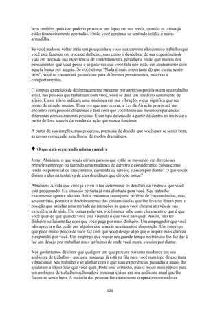 121
bem também, pois isto poderia provocar um lapso em sua renda, quando as coisas já
estão financeiramente apertadas. Então você continua se sentindo infeliz e numa
armadilha.
Se você pudesse voltar atrás um pouquinho e visse sua carreira não como o trabalho que
você está fazendo em troca de dinheiro, mas como o desdobrar de sua experiência de
vida em troca de sua experiência de contentamento, perceberia então que muitos dos
pensamentos que você pensa e as palavras que você fala não estão em alinhamento com
aquela busca por alegria. Se você disser “Nada é mais importante do que eu me sentir
bem”, você se encontrará guiando-se para diferentes pensamentos, palavras e
comportamentos.
O simples exercício de deliberadamente procurar por aspectos positivos em seu trabalho
atual, nas pessoas que trabalham com você, você se dará um imediato sentimento de
alívio. E este alívio indicará uma mudança em sua vibração, o que significa que seu
ponto de atração mudou. Uma vez que isso ocorra, a Lei da Atração provocará um
encontro com pessoas diferentes e fará com que você tenha até mesmo experiências
diferentes com as mesmas pessoas. É um tipo de criação a partir de dentro ao invés de a
partir de fora através da versão da ação que nunca funciona.
A partir de sua simples, mas poderosa, premissa de decidir que você quer se sentir bem,
as coisas começarão a melhorar de modos dramáticos.
♦ O que está segurando minha carreira
Jerry: Abraham, o que vocês diriam para os que estão se movendo em direção ao
primeiro emprego ou fazendo uma mudança de carreira e considerando coisas como
renda ou potencial de crescimento, demanda de serviço e assim por diante? O que vocês
diriam a eles na tentativa de eles decidirem que direção tomar?
Abraham: A vida que você já viveu o fez determinar os detalhes da vivência que você
está procurando. E a situação perfeita já está alinhada para você. Seu trabalho
exatamente agora é não sair dali e encontrar o conjunto perfeito de circunstâncias, mas,
ao contrário, permitir o desdobramento das circunstâncias que lhe levarão direto para a
posição que satisfaz uma miríade de intenções às quais você chegou através de sua
experiência de vida. Em outras palavras, você nunca sabe mais claramente o que é que
você quer do que quando você está vivendo o que você não quer. Assim, não ter
dinheiro suficiente faz com que você peça por mais dinheiro. Um empregador que você
não aprecia o faz pedir por alguém que aprecie seu talento e disposição. Um emprego
que pede muito pouco de você faz com que você deseje algo que o inspire mais clareza
e expansão por você. Um emprego que requer um grande tempo no trânsito lhe faz dar à
luz um desejo por trabalhar mais próximo de onde você mora, e assim por diante.
Nós gostaríamos de dizer que qualquer um que procure por uma mudança em seu
ambiente de trabalho – que esta mudança já está na fila para você num tipo de escritura
vibracional. Seu trabalho é se alinhar com o que suas experiências passadas e atuais lhe
ajudaram a identificar que você quer. Pode soar estranho, mas o modo mais rápido para
um ambiente de trabalho melhorado é procurar coisas em seu ambiente atual que lhe
façam se sentir bem. A maioria das pessoas faz exatamente o oposto mostrando as
 