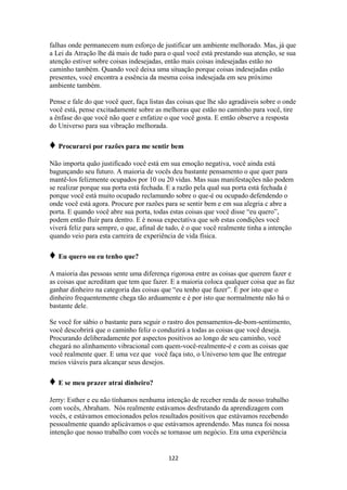 122
falhas onde permanecem num esforço de justificar um ambiente melhorado. Mas, já que
a Lei da Atração lhe dá mais de tudo para o qual você está prestando sua atenção, se sua
atenção estiver sobre coisas indesejadas, então mais coisas indesejadas estão no
caminho também. Quando você deixa uma situação porque coisas indesejadas estão
presentes, você encontra a essência da mesma coisa indesejada em seu próximo
ambiente também.
Pense e fale do que você quer, faça listas das coisas que lhe são agradáveis sobre o onde
você está, pense excitadamente sobre as melhoras que estão no caminho para você, tire
a ênfase do que você não quer e enfatize o que você gosta. E então observe a resposta
do Universo para sua vibração melhorada.
♦ Procurarei por razões para me sentir bem
Não importa quão justificado você está em sua emoção negativa, você ainda está
bagunçando seu futuro. A maioria de vocês deu bastante pensamento o que quer para
mantê-los felizmente ocupados por 10 ou 20 vidas. Mas suas manifestações não podem
se realizar porque sua porta está fechada. E a razão pela qual sua porta está fechada é
porque você está muito ocupado reclamando sobre o que-é ou ocupado defendendo o
onde você está agora. Procure por razões para se sentir bem e em sua alegria c abre a
porta. E quando você abre sua porta, todas estas coisas que você disse “eu quero”,
podem então fluir para dentro. E é nossa expectativa que sob estas condições você
viverá feliz para sempre, o que, afinal de tudo, é o que você realmente tinha a intenção
quando veio para esta carreira de experiência de vida física.
♦ Eu quero ou eu tenho que?
A maioria das pessoas sente uma diferença rigorosa entre as coisas que querem fazer e
as coisas que acreditam que tem que fazer. E a maioria coloca qualquer coisa que as faz
ganhar dinheiro na categoria das coisas que “eu tenho que fazer”. É por isto que o
dinheiro frequentemente chega tão arduamente e é por isto que normalmente não há o
bastante dele.
Se você for sábio o bastante para seguir o rastro dos pensamentos-de-bom-sentimento,
você descobrirá que o caminho feliz o conduzirá a todas as coisas que você deseja.
Procurando deliberadamente por aspectos positivos ao longo de seu caminho, você
chegará no alinhamento vibracional com quem-você-realmente-é e com as coisas que
você realmente quer. E uma vez que você faça isto, o Universo tem que lhe entregar
meios viáveis para alcançar seus desejos.
♦ E se meu prazer atrai dinheiro?
Jerry: Esther e eu não tínhamos nenhuma intenção de receber renda de nosso trabalho
com vocês, Abraham. Nós realmente estávamos desfrutando da aprendizagem com
vocês, e estávamos emocionados pelos resultados positivos que estávamos recebendo
pessoalmente quando aplicávamos o que estávamos aprendendo. Mas nunca foi nossa
intenção que nosso trabalho com vocês se tornasse um negócio. Era uma experiência
 