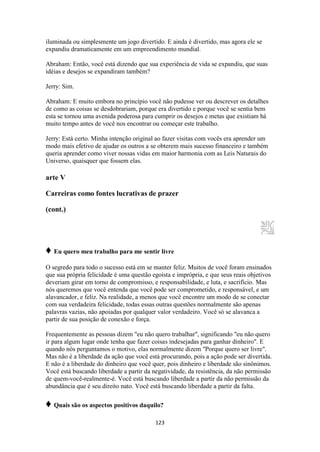 123
iluminada ou simplesmente um jogo divertido. E ainda é divertido, mas agora ele se
expandiu dramaticamente em um empreendimento mundial.
Abraham: Então, você está dizendo que sua experiência de vida se expandiu, que suas
idéias e desejos se expandiram também?
Jerry: Sim.
Abraham: E muito embora no princípio você não pudesse ver ou descrever os detalhes
de como as coisas se desdobrariam, porque era divertido e porque você se sentia bem
esta se tornou uma avenida poderosa para cumprir os desejos e metas que existiam há
muito tempo antes de você nos encontrar ou começar este trabalho.
Jerry: Está certo. Minha intenção original ao fazer visitas com vocês era aprender um
modo mais efetivo de ajudar os outros a se obterem mais sucesso financeiro e também
queria aprender como viver nossas vidas em maior harmonia com as Leis Naturais do
Universo, quaisquer que fossem elas.
arte V
Carreiras como fontes lucrativas de prazer
(cont.)
♦ Eu quero meu trabalho para me sentir livre
O segredo para todo o sucesso está em se manter feliz. Muitos de você foram ensinados
que sua própria felicidade é uma questão egoísta e imprópria, e que seus reais objetivos
deveriam girar em torno de compromisso, e responsabilidade, e luta, e sacrifício. Mas
nós queremos que você entenda que você pode ser comprometido, e responsável, e um
alavancador, e feliz. Na realidade, a menos que você encontre um modo de se conectar
com sua verdadeira felicidade, todas essas outras questões normalmente são apenas
palavras vazias, não apoiadas por qualquer valor verdadeiro. Você só se alavanca a
partir de sua posição de conexão e força.
Frequentemente as pessoas dizem "eu não quero trabalhar", significando "eu não quero
ir para algum lugar onde tenha que fazer coisas indesejadas para ganhar dinheiro". E
quando nós perguntamos o motivo, elas normalmente dizem "Porque quero ser livre".
Mas não é a liberdade da ação que você está procurando, pois a ação pode ser divertida.
E não é a liberdade do dinheiro que você quer, pois dinheiro e liberdade são sinônimos.
Você está buscando liberdade a partir da negatividade, da resistência, da não permissão
de quem-você-realmente-é. Você está buscando liberdade a partir da não permissão da
abundância que é seu direito nato. Você está buscando liberdade a partir da falta.
♦ Quais são os aspectos positivos daquilo?
 