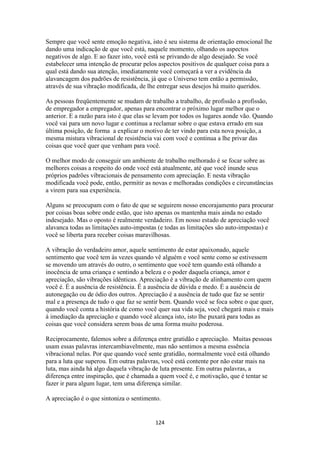 124
Sempre que você sente emoção negativa, isto é seu sistema de orientação emocional lhe
dando uma indicação de que você está, naquele momento, olhando os aspectos
negativos de algo. E ao fazer isto, você está se privando de algo desejado. Se você
estabelecer uma intenção de procurar pelos aspectos positivos de qualquer coisa para a
qual está dando sua atenção, imediatamente você começará a ver a evidência da
alavancagem dos padrões de resistência, já que o Universo tem então a permissão,
através de sua vibração modificada, de lhe entregar seus desejos há muito queridos.
As pessoas freqüentemente se mudam de trabalho a trabalho, de profissão a profissão,
de empregador a empregador, apenas para encontrar o próximo lugar melhor que o
anterior. E a razão para isto é que elas se levam por todos os lugares aonde vão. Quando
você vai para um novo lugar e continua a reclamar sobre o que estava errado em sua
última posição, de forma a explicar o motivo de ter vindo para esta nova posição, a
mesma mistura vibracional de resistência vai com você e continua a lhe privar das
coisas que você quer que venham para você.
O melhor modo de conseguir um ambiente de trabalho melhorado é se focar sobre as
melhores coisas a respeito do onde você está atualmente, até que você inunde seus
próprios padrões vibracionais de pensamento com apreciação. E nesta vibração
modificada você pode, então, permitir as novas e melhoradas condições e circunstâncias
a virem para sua experiência.
Alguns se preocupam com o fato de que se seguirem nosso encorajamento para procurar
por coisas boas sobre onde estão, que isto apenas os mantenha mais ainda no estado
indesejado. Mas o oposto é realmente verdadeiro. Em nosso estado de apreciação você
alavanca todas as limitações auto-impostas (e todas as limitações são auto-impostas) e
você se liberta para receber coisas maravilhosas.
A vibração do verdadeiro amor, aquele sentimento de estar apaixonado, aquele
sentimento que você tem às vezes quando vê alguém e você sente como se estivessem
se movendo um através do outro, o sentimento que você tem quando está olhando a
inocência de uma criança e sentindo a beleza e o poder daquela criança, amor e
apreciação, são vibrações idênticas. Apreciação é a vibração de alinhamento com quem
você é. É a ausência de resistência. É a ausência de dúvida e medo. É a ausência de
autonegação ou de ódio dos outros. Apreciação é a ausência de tudo que faz se sentir
mal e a presença de tudo o que faz se sentir bem. Quando você se foca sobre o que quer,
quando você conta a história de como você quer sua vida seja, você chegará mais e mais
à imediação da apreciação e quando você alcança isto, isto lhe puxará para todas as
coisas que você considera serem boas de uma forma muito poderosa.
Reciprocamente, falemos sobre a diferença entre gratidão e apreciação. Muitas pessoas
usam essas palavras intercambiavelmente, mas não sentimos a mesma essência
vibracional nelas. Por que quando você sente gratidão, normalmente você está olhando
para a luta que superou. Em outras palavras, você está contente por não estar mais na
luta, mas ainda há algo daquela vibração de luta presente. Em outras palavras, a
diferença entre inspiração, que é chamada a quem você é, e motivação, que é tentar se
fazer ir para algum lugar, tem uma diferença similar.
A apreciação é o que sintoniza o sentimento.
 