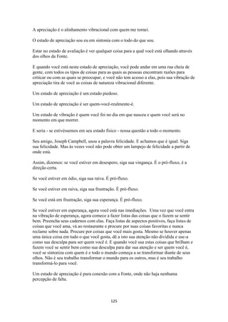 125
A apreciação é o alinhamento vibracional com quem me tornei.
O estado de apreciação sou eu em sintonia com o todo do que sou.
Estar no estado de avaliação é ver qualquer coisa para a qual você está olhando através
dos olhos da Fonte.
E quando você está neste estado de apreciação, você pode andar em uma rua cheia de
gente, com todos os tipos de coisas para as quais as pessoas encontram razões para
criticar ou com as quais se preocupar, e você não tem acesso a elas, pois sua vibração de
apreciação tira de você as coisas de natureza vibracional diferente.
Um estado de apreciação é um estado piedoso.
Um estado de apreciação é ser quem-você-realmente-é.
Um estado de vibração é quem você foi no dia em que nasceu e quem você será no
momento em que morrer.
E seria - se estivéssemos em seu estado físico - nossa questão a todo o momento.
Seu amigo, Joseph Campbell, usou a palavra felicidade. E achamos que é igual. Siga
sua felicidade. Mas às vezes você não pode obter um lampejo de felicidade a partir de
onde está.
Assim, dizemos: se você estiver em desespero, siga sua vingança. É o pró-fluxo, é a
direção certa.
Se você estiver em ódio, siga sua raiva. É pró-fluxo.
Se você estiver em raiva, siga sua frustração. É pró-fluxo.
Se você está em frustração, siga sua esperança. É pró-fluxo.
Se você estiver em esperança, agora você está nas imediações. Uma vez que você entra
na vibração de esperança, agora comece a fazer listas das coisas que o fazem se sentir
bem. Preencha seus cadernos com elas. Faça listas de aspectos positivos, faça listas de
coisas que você ama, vá ao restaurante e procure por suas coisas favoritas e nunca
reclame sobre nada. Procure por coisas que você mais gosta. Mesmo se houver apenas
uma única coisa em tudo o que você gosta, dê a isto sua atenção não dividida e use-a
como sua desculpa para ser quem você é. E quando você usa estas coisas que brilham e
fazem você se sentir bem como sua desculpa para dar sua atenção e ser quem você é,
você se sintoniza com quem é e todo o mundo começa a se transformar diante de seus
olhos. Não é seu trabalho transformar o mundo para os outros, mas é seu trabalho
transformá-lo para você.
Um estado de apreciação é pura conexão com a Fonte, onde não haja nenhuma
percepção de falta.
 
