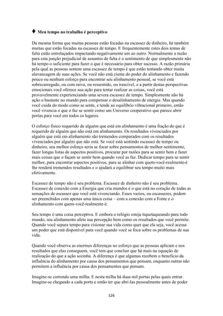 126
♦ Meu tempo no trabalho é perceptivo
Da mesma forma que muitas pessoas estão focadas na escassez de dinheiro, há também
muitas que estão focadas na escassez de tempo. E frequentemente estes dois temas de
falta estão entrelaçados impactando negativamente um ao outro. Normalmente a razão
para esta junção prejudicial de assuntos de falta é o sentimento de que simplesmente não
há tempo o suficiente para fazer o que é necessário para obter sucesso. A razão primária
pela qual as pessoas sentem uma escassez de tempo é que estão tentando obter muita
alavancagem de suas ações. Se você não está ciente do poder do alinhamento e fazendo
pouco ou nenhum esforço para encontrar seu alinhamento pessoal, se você está
sobrecarregado, ou com raiva, ou ressentido, ou irascível, e a partir destas perspectivas
emocionais você oferece sua ação para tentar realizar as coisas, você está
provavelmente experienciando uma severa escassez de tempo. Simplesmente não há
ação o bastante no mundo para compensar o desalinhamento de energia. Mas quando
você cuida do modo como se sente, e tende ao equilíbrio vibracional primeiro, então
você vivencia o que o faz se sentir como um Universo cooperativo que parece abrir
portas para você em todos os lugares.
O esforço físico requerido de alguém que está em alinhamento é uma fração do que é
requerido de alguém que não está em alinhamento. Os resultados vivenciados por
alguém que está em alinhamento são tremendos comparados com os resultados
vivenciados por alguém que não está. Se você está sentindo escassez de tempo ou
dinheiro, seu melhor esforço seria se focar sobre pensamentos de melhor-sentimento,
fazer longas listas de aspectos positivos, procurar por razões para se sentir bem e fazer
mais coisas que o façam se sentir bem quando você as faz. Dedicar tempo para se sentir
melhor, para encontrar aspectos positivos, para se alinhar com quem-você-realmente-é
lhe renderá tremendos resultados e o ajudará a equilibrar seu tempo muito mais
efetivamente.
Escassez de tempo não é seu problema. Escassez de dinheiro não é seu problema.
Escassez de conexão com a Energia que cria mundos é o que está no coração de todas as
sensações de escassez que você está vivenciando. Esses vazios, ou escassezes, podem
ser preenchidos com apenas uma única coisa – com a conexão com a Fonte e o
alinhamento com quem-você-realmente-é.
Seu tempo é uma coisa perceptiva. E embora o relógio esteja tiquetaqueando para todo
mundo, seu alinhamento afeta sua percepção bem como os resultados que você permite.
Quando você separa tempo para visionar sua vida como quer que ela seja, você acessa
um poder que está disponível para você quando você se foca sobre os problemas de sua
vida.
Quando você observa as enormes diferenças no esforço que as pessoas aplicam e nos
resultados que elas conseguem, você tem que concluir que há mais na equação de
realização do que a ação sozinha. A diferença é que algumas recebem o beneficio da
influência do alinhamento por causa dos pensamentos que pensam, enquanto outras não
permitem a influência por causa dos pensamentos que pensam.
Imagine-se correndo uma milha. E nesta milha há duas mil portas pelas quais entrar.
Imagine-se chegando a cada porta e então ter que abri-las pessoalmente antes de poder
 