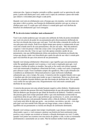 127
entrar por elas. Agora se imagine correndo a milha e quando você se aproxima de cada
porta, a porta está aberta para você, então você é capaz de continuar o passo não tendo
que reduzir a velocidade para chegar a cada porta.
Quando você está em alinhamento com a Energia que cria mundos, você não mais tem
que parar e abrir as portas, sua Energia de alinhamento permite com que as coisas se
alinhem para você. E a ação que você oferece é o modo pelo qual você desfruta do
benefício do alinhamento que você conseguiu.
♦ Eu deveria tentar trabalhar mais arduamente?
Você é um criador poderoso que veio para este ambiente de linha de ponta entendendo
que você cria através do poder de seu pensamento pelo direcionamento deliberado de
seu foco em direção das coisas que você quer. Você não tinha a intenção de confiar em
sua ação para esta criação. Pode levar algum tempo para ajustar a compreensão de que
você está criando através de seus pensamentos, não por sua ação. Mas não podemos
exagerar o valor de pensar e falar das coisas como você gostaria que elas fossem ao
invés de como elas são. Uma vez que você não apenas entenda o poder de seu
pensamento, mas que deliberadamente dirija esta poderosa ferramenta na direção das
coisas que deseja, então você descobrirá que a parte da ação de sua vida é o modo pelo
qual você desfruta do que criou através de seu pensamento.
Quando você alcança alinhamento vibracional, o que significa que seus pensamentos
estão lhe agradando quando você os pensa, e você sente a inspiração para agir, você
alcançou o melhor de ambos os mundos. Sua ação se faz sentir sem esforço quando
você está sintonizado à freqüência vibracional da Fonte, e então você sente a inspiração
para oferecer a ação. Esses resultados sempre são agradáveis. Mas a ação efetuada sem
a tendência ao alinhamento vibracional primeiro é ação ineficiente trabalhada
arduamente que, com o tempo, lhe cansa. A maioria está tão ocupada lidando com o que
é imediato que não tem tempo para tender ao que é importante. Muitos nos dizem que
estão tão ocupados fazendo dinheiro que não têm tempo de desfrutar dele. Pois quando
você confia em sua ação para criar, frequentemente você está muito cansado para
desfrutar de sua criação.
A maioria das pessoas tem uma atitude bastante negativa sobre dinheiro. Simplesmente
porque a maioria das pessoas fala mais freqüentemente do que não podem dispor ou da
falta do dinheiro que desejam do que falam do benefício do dinheiro. Também a maioria
das pessoas gasta mais tempo pensando sobre o que está atualmente acontecendo na
experiência delas do que sobre o que preferiam que acontecesse. E, assim, sem intenção,
a maioria das pessoas está pensando bastante sobre a falta de dinheiro. Então quando
você junta uma idéia de algo que gosta – sua aventura, sua música, sua arte - com algo
pelo qual você tem sentido forte falta por um longo tempo, como o dinheiro, o
equilíbrio de seu pensamento se inclina em direção do sentimento dominante.
Quando você começa a gastar mais tempo visualizando o que deseja e menos tempo
observando o que-é, e você começar a praticar sua história de bom-sentimento mais
positiva, com o tempo sua aventura se tornará a vibração dominante em você. E então,
quando você juntar sua aventura com seus meios de ganhar a vida, os dois se misturarão
perfeitamente e aumentarão um ao outro. Não há nenhum melhor modo de ganhar
 