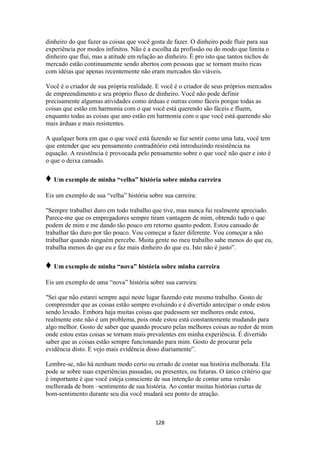 128
dinheiro do que fazer as coisas que você gosta de fazer. O dinheiro pode fluir para sua
experiência por modos infinitos. Não é a escolha da profissão ou do modo que limita o
dinheiro que flui, mas a atitude em relação ao dinheiro. É pro isto que tantos nichos de
mercado estão continuamente sendo abertos com pessoas que se tornam muito ricas
com idéias que apenas recentemente não eram mercados tão viáveis.
Você é o criador de sua própria realidade. E você é o criador de seus próprios mercados
de empreendimento e seu próprio fluxo de dinheiro. Você não pode definir
precisamente algumas atividades como árduas e outras como fáceis porque todas as
coisas que estão em harmonia com o que você está querendo são fáceis e fluem,
enquanto todas as coisas que ano estão em harmonia com o que você está querendo são
mais árduas e mais resistentes.
A qualquer hora em que o que você está fazendo se faz sentir como uma luta, você tem
que entender que seu pensamento contraditório está introduzindo resistência na
equação. A resistência é provocada pelo pensamento sobre o que você não quer e isto é
o que o deixa cansado.
♦ Um exemplo de minha “velha” história sobre minha carreira
Eis um exemplo de sua “velha” história sobre sua carreira:
"Sempre trabalhei duro em todo trabalho que tive, mas nunca fui realmente apreciado.
Parece-me que os empregadores sempre tiram vantagem de mim, obtendo tudo o que
podem de mim e me dando tão pouco em retorno quanto podem. Estou cansado de
trabalhar tão duro por tão pouco. Vou começar a fazer diferente. Vou começar a não
trabalhar quando ninguém percebe. Muita gente no meu trabalho sabe menos do que eu,
trabalha menos do que eu e faz mais dinheiro do que eu. Isto não é justo”.
♦ Um exemplo de minha “nova” história sobre minha carreira
Eis um exemplo de uma “nova” história sobre sua carreira:
"Sei que não estarei sempre aqui neste lugar fazendo este mesmo trabalho. Gosto de
compreender que as coisas estão sempre evoluindo e é divertido antecipar o onde estou
sendo levado. Embora haja muitas coisas que pudessem ser melhores onde estou,
realmente este não é um problema, pois onde estou está constantemente mudando para
algo melhor. Gosto de saber que quando procuro pelas melhores coisas ao redor de mim
onde estou estas coisas se tornam mais prevalentes em minha experiência. É divertido
saber que as coisas estão sempre funcionando para mim. Gosto de procurar pela
evidência disto. E vejo mais evidência disso diariamente”.
Lembre-se, não há nenhum modo certo ou errado de contar sua história melhorada. Ela
pode se sobre suas experiências passadas, ou presentes, ou futuras. O único critério que
é importante é que você esteja consciente de sua intenção de contar uma versão
melhorada de bom –sentimento de sua história. Ao contar muitas histórias curtas de
bom-sentimento durante seu dia você mudará seu ponto de atração.
 