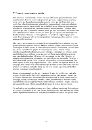 129
♦ Tempo de contar uma nova história
Para muitos de vocês sua velha história tem sido sobre coisas que deram errado, coisas
que não saíram do modo como vocês gostariam que saísse ou pensam que deveriam,
sobre outros que lhes colocaram para baixo, sobre outros que não foram leais com
vocês. Sua velha história tem sido sobre não ter bastante dinheiro ou tempo suficiente
ou como as coisas normalmente são. Sua velha história tem sido sobre como as coisas
tem sido em toda sua vida, ou como as coisas tem sido ultimamente. Tem sido sobre
injustiças que você vê no mundo ou sobre outros que você não entende. Sua história tem
sido sobre os que não fazem o esforço, ou outros que são capazes, mas não se aplicam.
Sua história tem sido sobre a insatisfação com sua aparência, ou preocupação com a
saúde de seu corpo, ou sobre as pessoas que tiram vantagem de outras, ou sobre pessoas
que querem lhe controlar.
Mas comece a contar uma nova história. Deixe sua nova história ser sobre os aspectos
positivos de onde quer que você seja. Deixe-a ser sobre o modo como você quer que as
coisas sejam. Conte a história de como as boas coisas estão acontecendo. De como a Lei
da Atração é o verdadeiro gerente de todas as coisas. Conte a história sobre a
abundância que flui abundantemente, como o tempo e a percepção são infinitos. Conte
sua história sobre as melhores coisas que você vê. Deixe sua nova história ser sobre
suas recordações favoritas. Fale sobre a óbvia expansão em sua vida. Fale sobre os
aspectos surpreendentes ou interessantes, ou maravilhosos, de seu mundo. Fale sobre a
incrível variedade que lhe cerca. Fale sobre a disposição e efetividade dos outros. Fale
sobre o poder de seus próprios pensamentos. Conte a história dos aspectos positivos de
seu corpo. Fale sobre a base estável de seu corpo. Conte a história sobre como todos nós
criamos nossa própria realidade. Deixe que sua nova história seja sobre sua liberdade
absoluta e sua alegre consciência disto.
Cada e todo componente que faz sua experiência de vida são trazidos para você pela
resposta da poderosa Lei da Atração aos pensamentos que você pensa e à história que
você conta sobre sua vida. Seu dinheiro e ativos financeiros, o estado de bem-estar de
seu corpo, clareza, flexibilidade, tamanho e forma, seu ambiente de trabalho, o como
você é tratado, sua satisfação no trabalho e recompensas, realmente a própria felicidade
de sua experiência de vida no geral, é tudo por causa da história que você conta.
Se você deixar sua intenção dominante ser revisar e melhorar o conteúdo da história que
você conta todos os dias de sua vida, é nossa absoluta garantia para você que sua vida se
tornará aquela história melhorada, pois pela poderosa Lei da Atração tem que ser assim!
 