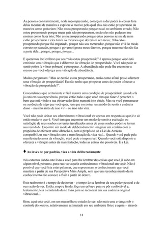 13
As pessoas constantemente, nesta incompreensão, começam a dar poder às coisas fora
delas mesmas de maneira a explicar o motivo pelo qual elas não estão prosperando da
maneira como gostariam: Não estou prosperando porque nasci no ambiente errado; Não
estou prosperando porque meus pais não prosperaram, então eles não puderam me
ensinar como fazer isto; Não estou prosperando porque estas pessoas acima de mim
estão prosperando e eles tiram os recursos que deveriam ser meus; Não estou
prosperando porque fui enganado, porque não sou merecedor, porque não vivi do modo
correto no passado, porque o governo ignora meus direitos, porque meu marido não faz
a parte dele...porque, porque, porque...
E queremos lhe lembrar que seu “não estou prosperando” é apenas porque você está
emitindo uma vibração que é diferente da vibração de prosperidade. Você não pode se
sentir pobre (e vibrar pobreza) e prosperar. A abundância não pode lhe encontrar a
menos que você ofereça uma vibração de abundância.
Muitos perguntam: "Mas se eu não estou prosperando, então como afinal posso oferecer
uma vibração de prosperidade? Eu não tenho que prosperar antes de poder oferecer a
vibração de prosperidade?”.
Concordamos que certamente é fácil manter uma condição de prosperidade quando ela
já está em sua experiência, porque então tudo o que você tem que fazer é perceber o
bem que está vindo e sua observação disto manterá isto vindo. Mas se você permanecer
na ausência de algo que você quer, tem que encontrar um modo de sentir a essência
disso – mesmo antes de isso vir – ou isso não virá.
Você não pode deixar seu oferecimento vibracional vir apenas em resposta ao que-é e só
então mudar o que-é. Você tem que encontrar um modo de sentir a excitação ou
satisfação de seus sonhos correntes irrealizados antes de esses sonhos poder se tornar
sua realidade. Encontre um modo de deliberadamente imaginar um cenário com o
propósito de oferecer uma vibração e, com o propósito de a Lei da Atração
compatibilizar sua vibração com a manifestação da vida real... Quando você pede pela
manifestação antes da vibração, você pede o impossível. Quando você está disposto a
oferecer a vibração antes da manifestação, todas as coisas são possíveis. É a Lei.
♦Ao invés de por padrão, viva a vida deliberadamente
Nós estamos dando este livro a você para lhe lembrar das coisas que você já sabe em
algum nível, portanto, para reativar aquele conhecimento vibracional em você. Não é
possível que você leia estas palavras, que representam o conhecimento que você
mantém a partir de sua Perspectiva Mais Ampla, sem que um reconhecimento deste
conhecimento não comece a fluir a partir de dentro.
Este realmente é o tempo de despertar - o tempo de se lembrar de seu poder pessoal e de
sua razão de ser. Então, respire fundo, faça um esforço para se pôr confortável e,
lentamente, leia o conteúdo deste livro para se recolocar em sua essência original
vibracional...
Bem, aqui está você, em um maravilhoso estado de ser: não mais uma criança sob o
controle dos outros, relativamente aclimatado em seu ambiente físico e agora – através
 