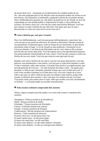 14
da leitura deste livro – retornando ao reconhecimento do completo poder de seu
Ser...não mais golpeado pela Lei da Atração como um pequeno pedaço de cortina ou um
mar furioso, mas finalmente se lembrando e ganhando controle de seu próprio destino,
final e deliberadamente guiando sua vida dentro da poderosa Lei da Atração ao invés de
respondendo em uma atitude padrão e simplesmente levando a vida conforme ela
acontece. De forma a fazer isto, você tem que contar uma história diferente. Você tem
que começar a contar a história de sua vida como você agora quer que ela seja e
descontinuar os contos de como ela foi ou de como ela é.
♦Conte a história que você quer vivenciar
Para viver deliberadamente, você tem que pensar deliberadamente; e para fazer isto,
você tem que ter um ponto de referencia, de maneira a determinar a direção correta de
seu pensamento. Exatamente agora, como no tempo de seu nascimento, os dois fatores
necessários estão no lugar. A Lei da Atração (a mais poderosa e consistente Lei no
Universo) abunda. E seu Sistema de Orientação está em você, todos na fila e prontos
para lhe dar um retorno direcional. Você tem apenas uma coisa aparentemente pequena,
mas potencialmente transformadora de vida, a fazer: Você tem que começar a contar sua
história de um novo modo. Você tem que contá-la como quer que ela seja.
Quando você conta a história de sua vida (e você faz isso quase diariamente, com suas
palavras, seus pensamentos e suas ações), você tem que se sentir bem enquanto a conta.
A todo o momento, sobre todo assunto, você pode focar positiva ou negativamente, pois
em toda partícula do Universo – em todo momento do tempo e além – há aquilo que é
desejado e a falta do que é desejado, pulsando ali para que você escolha entre eles. E
como estas escolhas constantes se revelam para você, você tem a opção de se focar
sobre o que quer ou sobre a falta do que quer em relação a todo assunto, porque todo
assunto é realmente dois assuntos: o que você quer ou a ausência do que você quer.
Você pode contar, pelo modo como se sente, sobre que escolha você está correntemente
se focando – e você pode mudar sua escolha constantemente.
♦Todo assunto realmente compreende dois assuntos
Abaixo, alguns exemplos para lhe ajudar a ver como todo assunto é realmente dois
assuntos:
Abundância / Pobreza (ausência de abundância)
Saúde / Doença (ausência de saúde)
Felicidade / Tristeza (ausência de felicidade)
Clareza / Confusão (ausência de clareza)
Energia / Cansaço (ausência de Energia)
Conhecimento / Dúvida (ausência de conhecimento)
Interesse / Tédio (ausência de interesse)
Eu posso fazer isso / eu não posso fazer isso
Eu quero aquele carro / eu não posso pagar
Eu quero me sentir bem / eu não sinto bem
Eu quero mais dinheiro / eu não tenho dinheiro o bastante
Eu quero mais dinheiro / eu não sei conseguir mais dinheiro
 