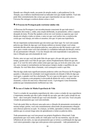 16
Quando sua vibração muda, seu ponto de atração muda, e, pela poderosa Lei da
Atração, sua evidência manifestacional ou indicador tem que mudar também. Você não
pode falar constantemente das coisas que quer experimentar em sua vida sem o
Universo lhe entregar a essência destas coisas a você.
♦O Processo da Pivotagem pode reorientar minha vida
O Processo da Pivotagem é um reconhecimento consciente de que todo tema é
realmente dois temas e, então, uma oração deliberada, ou pensamento, sobre o aspecto
desejado do tema. Pivotar lhe ajudará a ativar em você mesmo os aspectos que você
deseja em relação a todos os temas; e uma vez que você realize isto, a essência das
coisas que você deseja, em todos os assuntos, tem que vir para sua experiência.
Há um importante esclarecimento que nós temos que fazer aqui: Se você está usando
palavras que falam de algo que você deseja embora ao mesmo tempo você esteja
sentindo dúvida sobre suas próprias palavras, suas palavras não lhe trazem o que você
quer, pois o modo como você está sentindo é a verdadeira indicação da direção criativa
de seu pensamento-vibração. A Lei da Atração não está respondendo à suas palavras,
mas à vibração que está emanando de você.
Porém, uma vez que você não pode falar do que quer e do que não quer ao mesmo
tempo, quanto mais você fala do que quer, menos freqüentemente falará do que não
quer. E se você for sério sobre contar como quer que seja, ao invés de como está, você
irá, com o tempo (e normalmente em bem pouco tempo), mudar o equilíbrio de sua
vibração. Se você falar disto o bastante, você começará a sentir o que fala.
Mas há algo ainda mais significativamente poderoso sobre este Processo de Pivotagem:
quando a vida parece ter orientado você negativamente em direção à falta de algo que
você quer, e quando você faz a declaração “Eu sei o que eu não quero; o que é que eu
quero?”, a resposta a esta pergunta é convocada de dentro de você e, neste mesmo
momento, o início de uma troca vibracional ocorre. A pivotagem é uma ferramenta
poderosa que instantaneamente melhorará sua vida.
♦Eu sou o Criador de Minha Experiência de Vida
Você é o criador de sua própria experiência de vida e como o criador de sua experiência
é importante entender que não é pela virtude de sua ação, que não é pela virtude do seu
fazer – não é nem pela virtude do que você está dizendo – que você cria. Você cria pela
virtude do pensamento que você está emitindo.
Você não pode falar ou oferecer uma ação sem a vibração do pensamento ocorrendo ao
mesmo tempo; porém, você está constantemente oferecendo um pensamento-vibração
sem oferecer palavras ou ação. As crianças, ou bebês, aprendem a imitar a vibração dos
adultos que os cercam longo antes de aprendessem a imitar as palavras deles.
Todo pensamento que você tem possui sua própria freqüência vibracional. Cada
pensamento que você emite, tenha ele vindo para você de sua memória, seja ele uma
influência de um outro, ou seja um pensamento que se tornou a combinação de algo que
você estava pensando e algo que outra pessoa estava pensando – todo pensamento no
 