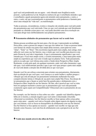 17
qual você está ponderando em seu agora – está vibrando num freqüência muito
pessoal...e pela poderosa Lei da Atração (a essência do que é semelhante atraindo o que
é semelhante), aquele pensamento agora está atraindo outro pensamento, e outro, e
outro, e outro, até que ocasionalmente os pensamentos serão poderosos o bastante para
atrair uma situação da “vida real”, ou manifestação.
Todas as pessoas, circunstâncias, eventos e situações são atraídos para você pelo poder
dos pensamentos que você está tendo. Uma vez que você entenda que está literalmente
pensando ou vibrando coisas para o ser, você pode descobrir uma nova resolução em
você para dirigir mais deliberadamente seus próprios pensamentos.
♦Pensamentos alinhados são pensamentos que fazem você se sentir bem
Muitas pessoas acreditam que há mais para o Ser do que é representado na realidade
física delas, como a pessoa de sangue e osso que eles sabem ser. Como as pessoas lutam
com formas de rotular essa parte mais ampla delas mesmas, usam palavras como
“alma”, “fonte” ou “Deus”. Nós recorremos àquela parte mais ampla, mais antiga, mais
sábia de você como seu Ser Interior, mas o rótulo que você escolhe para descreve esta
parte Eterna de você não é importante. O que é extremamente significante é que você
entenda que o Você mais amplo existe, e existirá eternamente, e atua numa parte muito
ampla na experiência que você está vivendo aqui no planeta Terra. Todo pensamento,
palavra ou ação que você ofereça atua contra o fundo desta Perspectiva Mais Ampla.
Realmente, a razão pela qual, em qualquer momento, onde você sabe claramente o que
não quer, você enfaticamente percebe o que é que você quer porque a parte mais ampla
de você está dando a atenção não dividida dela ao que você quer.
Quando você faz um esforço consciente para orientar seus pensamentos, diariamente,
mais na direção do que você quer, você começa a se sentir melhor e melhor porque a
vibração que está ativada por seu pensamento-sentimento melhorado fica mais
compativelmente íntima à vibração de sua parte mais ampla Não-Física. Seu desejo de
ter pensamentos que o façam se sentir bem lhe guiarão para o alinhamento com a
Perspectiva Mais Ampla de seu Ser Interior. De fato, não é possível que você se sinta
bem em qualquer momento a menos que os pensamentos que você está pensando
exatamente agora sejam um Compatibilizador Vibracional com os pensamentos de seu
Ser Interior.
Por exemplo, seu Ser Interior se foca sobre seu valor – quando você identifica alguma
falha em si mesmo, a emoção negativa que você sente é relacionada à discórdia
vibracional ou resistência. Seu Ser Interior escolhe se focar apenas sobre coisas pelas
quais sinta amor – quando você está se focando sobre algum aspecto de alguém ou algo
que você detesta, você se focou no desequilíbrio do alinhamento com seu Ser Interior.
Seu Ser Interior se foca apenas no sucesso – quando você escolhe ver algo que está
fazendo como fracasso, você está fora do alinhamento com a perspectiva de seu Ser
Interior.
♦Vendo meu mundo através dos olhos da Fonte
 