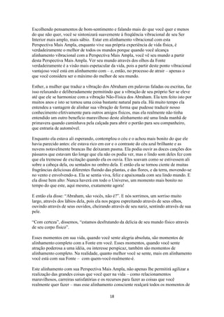18
Escolhendo pensamentos de bom-sentimento e falando mais do que você quer e menos
do que não quer, você se sintonizará suavemente à freqüência vibracional de seu Ser
Interior mais amplo, mais sábio. Estar em alinhamento vibracional com esta
Perspectiva Mais Ampla, enquanto vive sua própria experiência de vida física, é
verdadeiramente o melhor de todos os mundos porque quando você alcança
alinhamento vibracional com a Perspectiva Mais Ampla, você vê seu mundo a partir
desta Perspectiva Mais Ampla. Ver seu mundo através dos olhos da Fonte
verdadeiramente é a visão mais espetacular da vida, pois a partir deste ponto vibracional
vantajoso você está em alinhamento com – e, então, no processo de atrair – apenas o
que você considera ser o máximo do melhor de seu mundo.
Esther, a mulher que traduz a vibração dos Abraham em palavras faladas ou escritas, faz
isso relaxando e deliberadamente permitindo que a vibração de seu próprio Ser se eleve
até que ele se harmonize com a vibração Não-Física dos Abraham. Ela tem feito isto por
muitos anos e isto se tornou uma coisa bastante natural para ela. Há muito tempo ela
entendeu a vantagem de alinhar sua vibração de forma que pudesse traduzir nosso
conhecimento efetivamente para outros amigos físicos, mas ela realmente não tinha
entendido um outro benefício maravilhoso deste alinhamento até uma linda manhã de
primavera quando caminhava pela calçada para abrir o portão para seu companheiro,
que entraria de automóvel.
Enquanto ela estava ali esperando, contemplou o céu e o achou mais bonito do que ele
havia parecido antes: ele estava rico em cor e o contraste do céu azul brilhante e as
nuvens notavelmente brancas lhe deixaram pasma. Ela podia ouvir as doces canções dos
pássaros que estavam tão longe que ela não os podia ver, mas o lindo som deles fez com
que ela tremesse de excitação quando ela os ouvia. Eles soavam como se estivessem ali
sobre a cabeça dela, ou sentados no ombro dela. E então ela se tornou ciente de muitas
fragrâncias deliciosas diferentes fluindo das plantas, e das flores, e da terra, movendo-se
no vento e envolvendo-a. Ela se sentia viva, feliz e apaixonada com seu lindo mundo. E
ela disse bem alto: Nunca haverá em todo o Universo, um momento mais bonito no
tempo do que este, aqui mesmo, exatamente agora!
E então ela disse: “Abraham, são vocês, não é?”. E nós sorrimos, um sorriso muito
largo, através dos lábios dela, pois ela nos pegou espreitando através de seus olhos,
ouvindo através de seus ouvidos, cheirando através de seu nariz, sentindo através de sua
pele.
“Com certeza”, dissemos, “estamos desfrutando da delicia de seu mundo físico através
de seu corpo físico”.
Esses momentos em sua vida, quando você sente alegria absoluta, são momentos de
alinhamento completo com a Fonte em você. Esses momentos, quando você sente
atração poderosa a uma idéia, ou interesse perspicaz, também são momentos de
alinhamento completo. Na realidade, quanto melhor você se sente, mais em alinhamento
você está com sua Fonte – com quem-você-realmente-é.
Este alinhamento com sua Perspectiva Mais Ampla, não apenas lhe permitirá agilizar a
realização das grandes coisas que você quer na vida – como relacionamentos
maravilhosos, carreiras satisfatórias e os recursos para fazer as coisas que você
realmente quer fazer – mas esse alinhamento consciente realçará todos os momentos de
 
