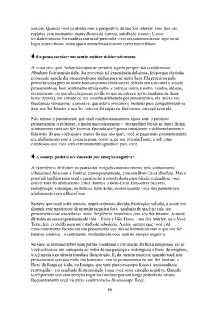 19
seu dia. Quando você se alinha com a perspectiva de seu Ser Interior, seus dias são
repletos com momentos maravilhosos de clareza, satisfação e amor. E esse
verdadeiramente é o modo como você pretendia viver enquanto estivesse aqui neste
lugar maravilhoso, nesta época maravilhosa e neste corpo maravilhoso.
♦Eu posso escolher me sentir melhor deliberadamente
A razão pela qual Esther foi capaz de permitir aquela perspectiva completa dos
Abraham fluir através dela, lhe provendo tal experiência deliciosa, foi porque ela tinha
começado aquele dia procurando por razões para se sentir bem. Ela procurou pela
primeira coisa para se sentir bem enquanto ainda estava deitada em sua cama e aquele
pensamento de bom sentimento atraiu outro, e outro, e outro, e outro, e outro, até que,
no momento em que ela chegou ao portão (o que aconteceu aproximadamente duas
horas depois), em virtude de sua escolha deliberada por pensamentos, ela trouxe sua
freqüência vibracional a um nível que estava próximo o bastante para compatibilizar-se
à de seu Ser Interior e seu Ser Interior foi capaz de facilmente interagir com ela.
Não apenas o pensamento que você escolhe exatamente agora atrai o próximo
pensamento e o próximo...e assim sucessivamente – isto também lhe dá as bases de seu
alinhamento com seu Ser Interior. Quando você pensa consistente e deliberadamente e
fala mais do que você quer e menos do que não quer, você se pega mais constantemente
em alinhamento com a essência pura, positiva, de sua própria Fonte; e sob estas
condições suas vida será extremamente agradável para você.
♦A doença poderia ser causada por emoção negativa?
A experiência de Esther no portão foi realçada dramaticamente pelo alinhamento
vibracional dela com a Fonte e, consequentemente, com seu Bem-Estar absoluto. Mas é
possível também para você experienciar a oposto desta experiência realçada se você
estiver fora do alinhamento coma Fonte e o Bem-Estar. Em outras palavras,
indisposição e doenças, ou falta de Bem-Estar, ocorre quando você não permite seu
alinhamento com o Bem-Estar.
Sempre que você sofre emoção negativa (medo, dúvida, frustração, solidão, e assim por
diante), este sentimento de emoção negativa foi o resultado de você ter tido um
pensamento que não vibrava numa freqüência harmônica com seu Ser Interior. Através
de todas as suas experiências de vida – física e Não-Física – seu Ser Interior, ou o Você
Total, tem evoluído para um estado de sabedoria. Assim, sempre que você está
conscientemente focado em um pensamento que não se harmoniza com o que seu Ser
Interior conhece - o sentimento resultante em você será de emoção negativa.
Se você se sentasse sobre suas pernas e cortasse a circulação do fluxo sanguíneo, ou se
você colocasse um torniquete ao redor de seu pescoço e restringisse o fluxo de oxigênio,
você sentia a evidência imediata da restrição. E, da mesma maneira, quando você tem
pensamentos que não estão em harmonia com os pensamentos de seu Ser Interior, o
fluxo da Força de Vida, ou Energia, que vem para seu corpo físico é tensionada ou
restringida – e o resultado desta restrição é que você sente emoção negativa. Quando
você permite que essa emoção negativa continue por um longo período de tempo
frequentemente você vivencia a deterioração de seu corpo físico.
 