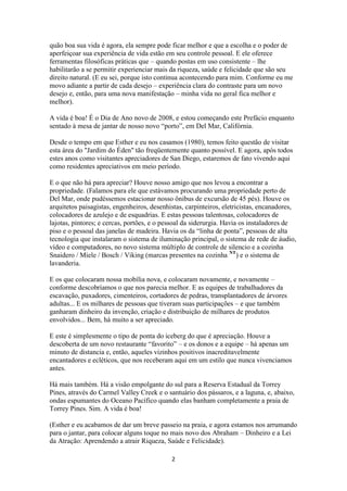 2
quão boa sua vida é agora, ela sempre pode ficar melhor e que a escolha e o poder de
aperfeiçoar sua experiência de vida estão em seu controle pessoal. E ele oferece
ferramentas filosóficas práticas que – quando postas em uso consistente – lhe
habilitarão a se permitir experienciar mais da riqueza, saúde e felicidade que são seu
direito natural. (E eu sei, porque isto continua acontecendo para mim. Conforme eu me
movo adiante a partir de cada desejo – experiência clara do contraste para um novo
desejo e, então, para uma nova manifestação – minha vida no geral fica melhor e
melhor).
A vida é boa! É o Dia de Ano novo de 2008, e estou começando este Prefácio enquanto
sentado à mesa de jantar de nosso novo “porto”, em Del Mar, Califórnia.
Desde o tempo em que Esther e eu nos casamos (1980), temos feito questão de visitar
esta área do "Jardim do Éden" tão freqüentemente quanto possível. E agora, após todos
estes anos como visitantes apreciadores de San Diego, estaremos de fato vivendo aqui
como residentes apreciativos em meio período.
E o que não há para apreciar? Houve nosso amigo que nos levou a encontrar a
propriedade. (Falamos para ele que estávamos procurando uma propriedade perto de
Del Mar, onde pudéssemos estacionar nosso ônibus de excursão de 45 pés). Houve os
arquitetos paisagistas, engenheiros, desenhistas, carpinteiros, eletricistas, encanadores,
colocadores de azulejo e de esquadrias. E estas pessoas talentosas, colocadores de
lajotas, pintores; e cercas, portões, e o pessoal da siderurgia. Havia os instaladores de
piso e o pessoal das janelas de madeira. Havia os da “linha de ponta”, pessoas de alta
tecnologia que instalaram o sistema de iluminação principal, o sistema de rede de áudio,
vídeo e computadores, no novo sistema múltiplo de controle de silencio e a cozinha
Snaidero / Miele / Bosch / Viking (marcas presentes na cozinha NT
) e o sistema de
lavanderia.
E os que colocaram nossa mobília nova, e colocaram novamente, e novamente –
conforme descobríamos o que nos parecia melhor. E as equipes de trabalhadores da
escavação, puxadores, cimenteiros, cortadores de pedras, transplantadores de árvores
adultas... E os milhares de pessoas que tiveram suas participações – e que também
ganharam dinheiro da invenção, criação e distribuição de milhares de produtos
envolvidos... Bem, há muito a ser apreciado.
E este é simplesmente o tipo de ponta do iceberg do que é apreciação. Houve a
descoberta de um novo restaurante “favorito” – e os donos e a equipe – há apenas um
minuto de distancia e, então, aqueles vizinhos positivos inacreditavelmente
encantadores e ecléticos, que nos receberam aqui em um estilo que nunca vivenciamos
antes.
Há mais também. Há a visão empolgante do sul para a Reserva Estadual da Torrey
Pines, através do Carmel Valley Creek e o santuário dos pássaros, e a laguna, e, abaixo,
ondas espumantes do Oceano Pacífico quando elas banham completamente a praia de
Torrey Pines. Sim. A vida é boa!
(Esther e eu acabamos de dar um breve passeio na praia, e agora estamos nos arrumando
para o jantar, para colocar alguns toque no mais novo dos Abraham – Dinheiro e a Lei
da Atração: Aprendendo a atrair Riqueza, Saúde e Felicidade).
 