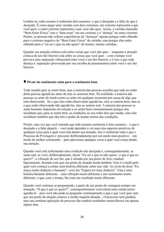 20
Lembre-se, todo assunto é realmente dois assuntos: o que é desejado e a falta do que é
desejado. É como pegar uma varinha com dois extremos: um extremo representa o que
você quer; o outro extremo representa o que você não quer. Assim, a varinha chamada
“Bem-Estar Físico” tem o “bem-estar” em um extremo e a “doença” no outro extremo.
Porém, as pessoas não sofrem experiências de “doenças” apenas porque estão olhando
para o extremo negativo do “Bem-Estar Físico” da varinha, mas porque elas estão
olhando para o “eu sei o que eu não quero” de muitas, muitas varinhas.
Quando sua atenção crônica está sobre coisas que você não quer – enquanto a atenção
crônica de seu Ser Interior está sobre as coisas que você quer – com o tempo você
provoca uma separação vibracional entre você e seu Ser Interior, e é isso o que toda
doença é: separação (provocada por sua escolha de pensamentos) entre você e seu Ser
Interior.
♦Pivote do sentimento ruim para o sentimento bom
Todo mundo quer se sentir bem, mas a maioria das pessoas acredita que tudo ao redor
delas precisa agradá-las antes de elas se sentirem bem. Na realidade, a maioria das
pessoas se sente do modo como se sente em qualquer momento por causa de algo que
está observando. Se o que elas estão observando agradá-las, elas se sentem bem, mas se
o que estão observando não agradá-las, elas se sentem mal. A maioria das pessoas se
sente bastante impotente em relação a se sentir bem constantemente porque elas
acreditam que, para se sentir bem, as condições ao seu redor têm que mudar, mas elas
acreditam também que não têm o poder de mudar muitas das condições.
Porém, uma vez que você entenda que todo assunto realmente é dois assuntos – o que é
desejado e a falta daquilo – você pode aprender a ver mais dos aspectos positivos de
qualquer coisa para a qual você está dando sua atenção. Isto é realmente tudo o que o
Processo da Pivotagem é: procurar deliberadamente por um modo mais positivo – um
modo de melhor sentimento – para aproximar qualquer coisa à qual você esteja dando
sua atenção.
Quando você está enfrentando uma condição não desejada e, consequentemente, se
sente mal, se você, deliberadamente, disser “Eu sei o que eu não quero...o que é que eu
quero?”, a vibração de seu Ser, que é afetada por seu ponto de foco, mudará
ligeiramente, fazendo com que seu ponto de atração mude também. Este é o modo pelo
qual você começa a contar uma história diferente sobre sua vida. Ao invés de dizer “Eu
nunca tenho dinheiro o bastante”, você diz “Espero ter mais dinheiro”. Esta é uma
história bastante diferente – uma vibração muito diferente e um sentimento muito
diferente, o que, com o tempo, lhe trará um resultado muito diferente.
Quando você continua se perguntando, a partir de seu ponto de vantagem sempre em
mutação, “O que é que eu quero?”, consequentemente você estará num estado muito
agradável – pois você não pode se perguntar continuamente o que é que você quer sem
que seu ponto de atração comece a mudar naquela direção... O processo será gradual,
mas sua contínua aplicação do processo lhe renderá resultados maravilhosos em apenas
alguns dias.
 