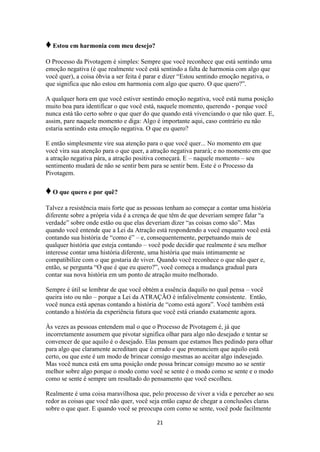 21
♦Estou em harmonia com meu desejo?
O Processo da Pivotagem é simples: Sempre que você reconhece que está sentindo uma
emoção negativa (é que realmente você está sentindo a falta de harmonia com algo que
você quer), a coisa óbvia a ser feita é parar e dizer “Estou sentindo emoção negativa, o
que significa que não estou em harmonia com algo que quero. O que quero?”.
A qualquer hora em que você estiver sentindo emoção negativa, você está numa posição
muito boa para identificar o que você está, naquele momento, querendo - porque você
nunca está tão certo sobre o que quer do que quando está vivenciando o que não quer. E,
assim, pare naquele momento e diga: Algo é importante aqui, caso contrário eu não
estaria sentindo esta emoção negativa. O que eu quero?
E então simplesmente vire sua atenção para o que você quer... No momento em que
você vira sua atenção para o que quer, a atração negativa parará; e no momento em que
a atração negativa pára, a atração positiva começará. E – naquele momento – seu
sentimento mudará de não se sentir bem para se sentir bem. Este é o Processo da
Pivotagem.
♦O que quero e por quê?
Talvez a resistência mais forte que as pessoas tenham ao começar a contar uma história
diferente sobre a própria vida é a crença de que têm de que deveriam sempre falar “a
verdade” sobre onde estão ou que elas deveriam dizer “as coisas como são”. Mas
quando você entende que a Lei da Atração está respondendo a você enquanto você está
contando sua história de “como é” – e, consequentemente, perpetuando mais de
qualquer história que esteja contando – você pode decidir que realmente é seu melhor
interesse contar uma história diferente, uma história que mais intimamente se
compatibilize com o que gostaria de viver. Quando você reconhece o que não quer e,
então, se pergunta “O que é que eu quero?”, você começa a mudança gradual para
contar sua nova história em um ponto de atração muito melhorado.
Sempre é útil se lembrar de que você obtém a essência daquilo no qual pensa – você
queira isto ou não – porque a Lei da ATRAÇÃO é infalivelmente consistente. Então,
você nunca está apenas contando a história de “como está agora”. Você também está
contando a história da experiência futura que você está criando exatamente agora.
Às vezes as pessoas entendem mal o que o Processo de Pivotagem é, já que
incorretamente assumem que pivotar significa olhar para algo não desejado e tentar se
convencer de que aquilo é o desejado. Elas pensam que estamos lhes pedindo para olhar
para algo que claramente acreditam que é errado e que pronunciem que aquilo está
certo, ou que este é um modo de brincar consigo mesmas ao aceitar algo indesejado.
Mas você nunca está em uma posição onde possa brincar consigo mesmo ao se sentir
melhor sobre algo porque o modo como você se sente é o modo como se sente e o modo
como se sente é sempre um resultado do pensamento que você escolheu.
Realmente é uma coisa maravilhosa que, pelo processo de viver a vida e perceber ao seu
redor as coisas que você não quer, você seja então capaz de chegar a conclusões claras
sobre o que quer. E quando você se preocupa com como se sente, você pode facilmente
 