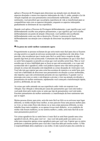 22
aplicar o Processo de Pivotagem para direcionar sua atenção mais em direção dos
aspectos desejados e menos nos aspectos indesejados da vida. E, então, quando a Lei da
Atração responde aos seus pensamentos crescentemente melhorados , de melhor
sentimento, você perceberá que sua própria experiência de vida se transformará para se
compatibilizar mais com os aspectos desejados, enquanto os aspectos indesejados
gradualmente se diminuem de sua experiência.
Quando você aplica o Processo de Pivotagem deliberadamente, o que significa que você
deliberadamente escolhe seus próprios pensamentos, o que significa que você escolhe
deliberadamente seu ponto de atração vibracional, você também está escolhendo
deliberadamente como sua vida se desenvolve. Pivotar é o processo de focar
deliberadamente sua atenção com a intenção de direcionar sua própria experiência de
vida.
♦Eu posso me sentir melhor exatamente agora
Frequentemente as pessoas reclamam de que seria muito mais fácil para elas se focarem
em algo positivo se aquilo já estivesse acontecendo na experiência de vida delas. Com
precisão, elas reconhecem que é muito mais fácil se sentir bem a respeito de algo
quando algo bom já está acontecendo. Certamente não discordamos de que é mais fácil
se sentir bem enquanto se percebe as coisas que você acredita serem boas. Mas se você
acredita que só tem a habilidade para se focar no que está acontecendo, e se o que está
acontecendo não é agradável, então você poderia esperar uma vida inteira porque sua
atenção às coisas não desejadas está impedindo as coisas desejadas de virem para você.
Você não tem que esperar que uma coisa boa aconteça de maneira a se sentir bem, pois
você tem a habilidade de direcionar seus pensamentos em direção a coisas melhoradas,
não importa o que está correntemente presente em sua experiência. E quando você se
preocupa com como se sente e está disposto a pivotar e virar sua atenção em direção a
pensamentos de melhor sentimento, rapidamente você começará a transformação rápida,
positiva, deliberada, de sua vida.
As coisas que estão entrando em sua experiência estão vindo em resposta à sua
vibração. Sua vibração é oferecida por causa dos pensamentos que você está tendo e
você pode dizer pelo modo como se sente que tipo de pensamentos você está tendo.
Encontre pensamentos de melhor sentimento e a manifestação de bom sentimento tem
que se seguir.
Muitas pessoas dizem: para mim, seria tão mais fácil ser feliz se eu estivesse num lugar
diferente, se minha relação fosse melhor, se meu parceiro fosse uma pessoa melhor para
se viver, se meu corpo físico não doesse ou se meu corpo parecesse diferente, se meu
trabalho fosse mais completo, se eu apenas tivesse mais dinheiro...se as condições de
minha vida fossem melhores, eu me sentiria melhor e, então, seria mais fácil de eu ter
mais pensamentos positivos”.
Ver coisas agradáveis faz se sentir bem e é mais fácil se senti bem quando uma coisa
agradável está ali, óbvia, para você ver – mas você não pode pedir aos outros a seu
redor para orquestrar apenas coisas agradáveis para que você veja. Esperar que os outros
produzam o ambiente perfeito para você não é uma boa idéia por muitas razões: 1) Não
é responsabilidade deles emplumar o seu ninho; 2) não é possível para eles controlar as
 