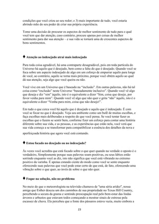 23
condições que você criou ao seu redor; e 3) mais importante de tudo, você estaria
abrindo mão do seu poder de criar sua própria experiência.
Tome uma decisão de procurar os aspectos de melhor sentimento de tudo para o qual
você tem que dar atenção, caso contrário, procure apenas por coisas de melhor
sentimento para dar sua atenção – e sua vida se tornará uma de crescentes aspectos de
bons sentimentos.
♦Atenção ao indesejado atrai mais indesejado
Para toda coisa agradável, há uma contraparte desagradável, pois em toda partícula do
Universo há aquilo que é desejado, bem como a falta do que é desejado. Quando você se
foca sobre um aspecto indesejado de algo em um esforço de empurrar aquilo para longe
de você, ao contrário, aquilo se torna mais próximo, porque você obtém aquilo ao qual
dá sua atenção, seja algo que você queira ou não.
Você vive em um Universo que é baseado na “inclusão”. Em outras palavras, não há tal
coisa como “exclusão” neste Universo “baseadamente inclusivo”. Quando você vê algo
que deseja e diz “sim” àquilo, isto é o equivalente a dizer “Sim, coisa que desejo, por
favor venha para mim”. Quando você vê algo que não quer e grita “não” àquilo, isto é o
equivalente a dizer “Venha para mim, coisa que não desejo!”.
Em tudo o que cerca você há aquilo que é desejado e aquilo que é indesejado. É com
você se focar no que é desejado. Veja seu ambiente como um bufê de muitas escolhas, e
faça escolhas mais deliberadas a respeito do que você pensa. Se você tentar fazer as
escolhas que o fazem se sentir bem, conforme fizer um esforço para contar uma história
diferente sobre sua vida, e as pessoas, e as experiências que estão nela, você verá que
sua vida começa a se transformar para compatibilizar a essência dos detalhes da nova e
aperfeiçoada história que agora você está contando.
♦Estou focado no desejado ou no indesejado?
Às vezes você acredita que está focado sobre o que quer quando na verdade o oposto é o
verdadeiro, Simplesmente porque suas palavras soam positivas, ou seus lábios estão
sorrindo enquanto você as diz, isto não significa que você está vibrando no extremo
positivo da varinha. É apenas estando ciente do modo como você se sente enquanto
oferecendo suas palavras que você pode estar certo de que está, de fato, oferecendo uma
vibração sobre o que quer, ao invés de sobre o que não quer.
♦Foque na solução, não no problema
No meio do que o meteorologista na televisão chamava de "uma séria aridez", nossa
amiga que Esther desceu um dos caminhos de sua propriedade no Texas Hill Country,
percebendo a secura da grama e sentindo preocupação real pelo bem-estar das lindas
árvores e arbustos que estavam todos começando a mostrar sinais de estresse pela
escassez de chuva. Ela percebeu que a fonte dos pássaros estava vazia, muito embora a
 