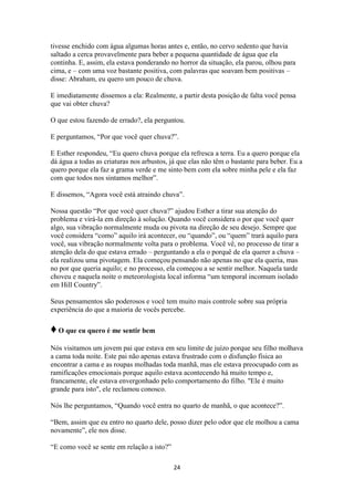 24
tivesse enchido com água algumas horas antes e, então, no cervo sedento que havia
saltado a cerca provavelmente para beber a pequena quantidade de água que ela
continha. E, assim, ela estava ponderando no horror da situação, ela parou, olhou para
cima, e – com uma voz bastante positiva, com palavras que soavam bem positivas –
disse: Abraham, eu quero um pouco de chuva.
E imediatamente dissemos a ela: Realmente, a partir desta posição de falta você pensa
que vai obter chuva?
O que estou fazendo de errado?, ela perguntou.
E perguntamos, “Por que você quer chuva?”.
E Esther respondeu, “Eu quero chuva porque ela refresca a terra. Eu a quero porque ela
dá água a todas as criaturas nos arbustos, já que elas não têm o bastante para beber. Eu a
quero porque ela faz a grama verde e me sinto bem com ela sobre minha pele e ela faz
com que todos nos sintamos melhor”.
E dissemos, “Agora você está atraindo chuva”.
Nossa questão “Por que você quer chuva?” ajudou Esther a tirar sua atenção do
problema e virá-la em direção à solução. Quando você considera o por que você quer
algo, sua vibração normalmente muda ou pivota na direção de seu desejo. Sempre que
você considera “como” aquilo irá acontecer, ou “quando”, ou “quem” trará aquilo para
você, sua vibração normalmente volta para o problema. Você vê, no processo de tirar a
atenção dela do que estava errado – perguntando a ela o porquê de ela querer a chuva –
ela realizou uma pivotagem. Ela começou pensando não apenas no que ela queria, mas
no por que queria aquilo; e no processo, ela começou a se sentir melhor. Naquela tarde
choveu e naquela noite o meteorologista local informa “um temporal incomum isolado
em Hill Country”.
Seus pensamentos são poderosos e você tem muito mais controle sobre sua própria
experiência do que a maioria de vocês percebe.
♦O que eu quero é me sentir bem
Nós visitamos um jovem pai que estava em seu limite de juízo porque seu filho molhava
a cama toda noite. Este pai não apenas estava frustrado com o disfunção física ao
encontrar a cama e as roupas molhadas toda manhã, mas ele estava preocupado com as
ramificações emocionais porque aquilo estava acontecendo há muito tempo e,
francamente, ele estava envergonhado pelo comportamento do filho. "Ele é muito
grande para isto", ele reclamou conosco.
Nós lhe perguntamos, “Quando você entra no quarto de manhã, o que acontece?”.
“Bem, assim que eu entro no quarto dele, posso dizer pelo odor que ele molhou a cama
novamente”, ele nos disse.
“E como você se sente em relação a isto?”
 