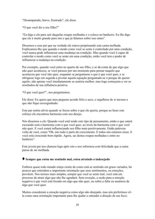 25
“Desamparado, bravo, frustrado”, ele disse.
“O que você diz a seu filho?”
“Eu digo a ele para sair daquelas roupas molhadas e o coloco no banheiro. Eu lhe digo
que ele é muito grande para isto e que já falamos sobre isso antes”.
Dissemos a esse pai que na verdade ele estava perpetuando esta cama molhada.
Explicamos-lhe que quando o modo como você se sente é controlado por uma condição,
você nunca pode influenciar uma mudança na condição. Mas quando você é capaz de
controlar o modo como você se sente em uma condição, então você tem o poder de
influenciar a mudança na condição.
Por exemplo, quando você entra no quarto de seu filho, e se dá conta de que algo que
não quer aconteceu, se você parasse por um momento para pensar naquilo que
aconteceu que você não quer, enquanto se perguntasse o que é que você quer, e se
obrigasse logo em seguida a pivotar aquela equação perguntado-se o porque de querer
aquilo, não apenas você imediatamente se sentiria melhor, mas logo começaria a ver os
resultados de sua influência positiva.
“O que você quer?”, nos perguntamos.
Ele disse: Eu quero que meu pequeno acorde feliz e seco, e orgulhoso de si mesmo e
que não fique envergonhado.
Este pai sentiu alívio quando se focou sobre o que ele queria, porque ao fazer este
esforço ele encontrou harmonia com seu desejo.
Nós dissemos a ele: Quando você está tendo este tipo de pensamento, então o que estará
escoando será a harmonia com o que você quer, ao invés da harmonia com o que você
não quer. E você estará influenciando seu filho mais positivamente. Então palavras
virão de você, como "Oh, isto tudo é parte do crescimento. E todos nós estamos nisso. E
você está crescendo bem rápido. Agora, sai destas roupas molhadas e entre no
banheiro”.
Este jovem pai nos chamou logo após isto e nos informou com felicidade que a cama
parou de ser molhada.
♦Sempre que estou me sentindo mal, estou atraindo o indesejado
Embora quase todo mundo esteja ciente de como está se sentindo em graus variados, há
poucos que entendem a importante orientação que seus sentimentos, ou emoções,
provêem. Nos termos mais simples, sempre que você se sente mal, você está em
processo de atrair algo que não lhe agradará. Sem exceção, a razão para a emoção
negativa é que você está focado em algo que não quer, ou sobre a falta ou ausência de
algo que você quer.
Muitos consideram a emoção negativa como algo não desejado, mas nós preferimos vê-
la como uma orientação importante para lhe ajudar a entender a direção de seu foco;
 