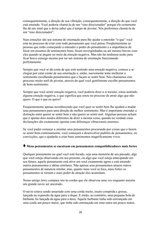 26
consequentemente, a direção de sua vibração; consequentemente, a direção do que você
está atraindo. Você poderia chamá-la de um “sino direcionador” porque ela certamente
lhe dá um sinal que o deixa saber que é tempo de pivotar. Nós preferimos chamá-la de
um “sino direcionador”.
Suas emoções são seu sistema de orientação para lhe ajudar a entender “o que” você
está no processo de criar com todo pensamento que você pensa. Freqüentemente as
pessoas que estão começando a entender o poder do pensamento e a importância de
focar em assuntos de sentimentos bons, ficam envergonhadas ou até mesmo bravas com
eles quando se pegam no meio da emoção negativa. Mas não há nenhuma razão para
ficar bravo consigo mesmo por ter um sistema de orientação funcionando
perfeitamente.
Sempre que você se dá conta de que está sentindo uma emoção negativa, comece a se
elogiar por estar ciente de sua orientação e, então, suavemente tente melhorar o
sentimento escolhendo pensamentos que o façam se sentir bem. Nós chamamos este
processo muito sutil de pivotar, através do qual você gentilmente escolhe pensamentos
de bom-sentimento.
Sempre que você sentir emoção negativa, você poderia dizer a si mesmo: estou sentindo
alguma emoção negativa, o que significa que estou no processo de atrair algo que não
quero. O que é que eu quero?
Frequentemente apenas reconhecendo que você quer se sentir bem lhe ajudará a mudar
seus pensamentos para uma direção de melhor sentimento. Mas é importante entender a
distinção entre querer se sentir bem e não querer se sentir mal. Algumas pessoas acham
que é apenas dois modos diferentes de dizer a mesma coisa, quando na verdade estas
declarações são exatamente opostas com diferenças vibracionais enormes.
Se você puder começar a orientar seus pensamentos procurando por coisas que o fazem
se sentir bem continuamente, você começará a desenvolver padrões de pensamentos, ou
convicções, que o ajudarão a criar bons sentimentos magnificamente vivos.
♦Meus pensamentos se encaixam em pensamentos compatibilizadores mais fortes
Qualquer pensamento no qual você está focado, seja uma memória de seu passado, algo
que você esteja observando em seu presente, ou algo que você esteja antecipando em
seu futuro, aquele pensamento está ativo em você exatamente agora e está atraindo
outros pensamentos e idéias similares. Não apenas seus pensamentos atraem outros
pensamentos de natureza similar, mas, quanto mais você se foca, mais fortes os
pensamentos se tornam e mais poder de atração eles acumulam.
Nosso amigo Jerry compara isto às cordas que ele observou uma vez enquanto assistia
um grande navio ser ancorado.
O navio estava sendo amarrado com uma corda muito, muito comprida e grossa,
lançada na expansão da água para o dique. E então, ao contrário, uma pequena bola de
barbante foi lançada da água para a doca. Aquele barbante tinha sido entrançado em
uma corda um pouco maior, que tinha sido entrançado em uma outra um pouco maior,
 