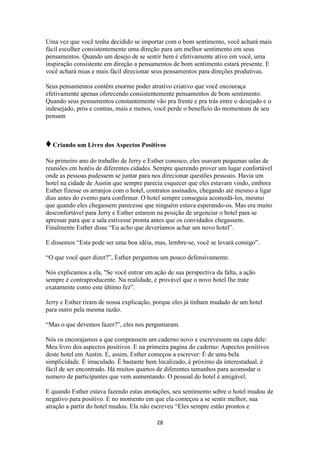 28
Uma vez que você tenha decidido se importar com o bom sentimento, você achará mais
fácil escolher consistentemente uma direção para um melhor sentimento em seus
pensamentos. Quando um desejo de se sentir bem é efetivamente ativo em você, uma
inspiração consistente em direção a pensamentos de bom sentimento estará presente. E
você achará mias e mais fácil direcionar seus pensamentos para direções produtivas.
Seus pensamentos contêm enorme poder atrativo criativo que você encouraça
efetivamente apenas oferecendo consistentemente pensamentos de bom sentimento.
Quando seus pensamentos constantemente vão pra frente e pra trás entre o desejado e o
indesejado, prós e contras, mais e menos, você perde o benefício do momentum de seu
pensam
♦Criando um Livro dos Aspectos Positivos
No primeiro ano do trabalho de Jerry e Esther conosco, eles usavam pequenas salas de
reuniões em hotéis de diferentes cidades. Sempre querendo prover um lugar confortável
onde as pessoas pudessem se juntar para nos direcionar questões pessoais. Havia um
hotel na cidade de Austin que sempre parecia esquecer que eles estavam vindo, embora
Esther fizesse os arranjos com o hotel, contratos assinados, chegando até mesmo a ligar
dias antes do evento para confirmar. O hotel sempre conseguia acomodá-los, mesmo
que quando eles chegassem parecesse que ninguém estava esperando-os. Mas era muito
desconfortável para Jerry e Esther estarem na posição de urgenciar o hotel para se
apressar para que a sala estivesse pronta antes que os convidados chegassem.
Finalmente Esther disse “Eu acho que deveríamos achar um novo hotel”.
E dissemos “Esta pode ser uma boa idéia, mas, lembre-se, você se levará consigo”.
“O que você quer dizer?”, Esther perguntou um pouco defensivamente.
Nós explicamos a ela, "Se você entrar em ação de sua perspectiva da falta, a ação
sempre é contraproducente. Na realidade, é provável que o novo hotel lhe trate
exatamente como este último fez”.
Jerry e Esther riram de nossa explicação, porque eles já tinham mudado de um hotel
para outro pela mesma razão.
“Mas o que devemos fazer?”, eles nos perguntaram.
Nós os encorajamos a que comprassem um caderno novo e escrevessem na capa dele:
Meu livro dos aspectos positivos. E na primeira pagina do caderno: Aspectos positivos
deste hotel em Austin. E, assim, Esther começou a escrever: É de uma bela
simplicidade. É imaculado. É bastante bem localizado, é próximo da interestadual, é
fácil de ser encontrado. Há muitos quartos de diferentes tamanhos para acomodar o
numero de participantes que vem aumentando. O pessoal do hotel é amigável.
E quando Esther estava fazendo estas anotações, seu sentimento sobre o hotel mudou de
negativo para positivo. E no momento em que ela começou a se sentir melhor, sua
atração a partir do hotel mudou. Ela não escreveu “Eles sempre estão prontos e
 