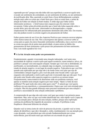 29
esperando por nós” porque esta não tinha sido sua experiência e escrever aquilo teria
evocado um sentimento de contradição, ou um sentimento de defesa, ou um sentimento
de justificação dela. Mas, querendo se sentir bem e focar deliberadamente a própria
atenção mais sobre as coisas que o hotel fazia que a fazia se sentir bem, o ponto de
atração de Esther em relação ao hotel mudou. E então algo que Esther achou
interessante aconteceu – o hotel nunca mais esqueceu que eles estavam vindo
novamente. Esther achou divertido perceber que o hotel não tinha esquecido sobre o
acordo deles, pois eles não eram interessados ou desorganizados, a equipe
simplesmente foi influenciada pelo pensamento dominante dela sobre eles. Em resumo,
eles não podiam resistir à corrente negativa do pensamento de Esther.
Esther gostou tanto de seu Livro dos Aspectos Positivos que começou escrever páginas
sobre muitos temas de sua vida. Nós a encorajamos não apenas a escrever sobre as
coisas para as quais ela estava buscando sentimentos melhorados, mas a escrever sobre
as coisas nas quais ela já sentia mais positividade, só para entrar no hábito dos
pensamentos de bom sentimento e pelo prazer dos pensamentos de bom sentimento.
Este é um modo agradável de viver.
♦A Lei da Atração soma poder aos pensamentos
Freqüentemente, quando vivenciando uma situação indesejada, você sente uma
necessidade de explicar o motivo pelo qual aquilo aconteceu, numa tentativa, talvez, de
justificar o porquê você está naquela situação. Sempre que você está se defendendo, ou
justificando, ou racionalizando, ou culpando algo ou alguém, você permanece num
estado de atração negativa. m um lugar de atração negativa. Toda palavra que você fala
quando está explicando por que algo não é do modo como você quer que seja dá
continuidade à atração negativa, pois você não pode estar focado sobre o que quer
enquanto está explicando o motivo pelo qual está vivenciando algo que não quer. Você
não pode estar focado sobre aspectos negativos e positivos ao mesmo tempo.
Frequentemente, numa tentativa de determinar onde seu problema começou, você
apenas se mantém nesta atração negativa por mais tempo. “Qual é a fonte de meu
problema? Por qual razão não estou onde quero estar?”. É natural que você queira
melhorar em sua experiência, e consequentemente é lógico que você está orientado para
a solução. Mas há uma grande diferença entre procurar seriamente por uma solução e
justificar a necessidade de uma solução enfatizando o problema.
A compreensão de que algo não está como você quer que esteja é um primeiro passo
importante. Mas, uma vez que você tenha identificado isto, mais rápido você é capaz de
virar sua atenção para a direção de uma solução, melhor, porque uma exploração
contínua do problema lhe impedirá de encontrar a solução. O problema é uma
freqüência vibracional diferente da solução.
Quando você se torna ciente do valor do processo de pivotar, e quando você se torna
adepto de identificar o que não é desejado e, então, imediatamente vira sua atenção para
o que desejado, você perceberá que está cercado fundamentalmente por coisas
maravilhosas, pois há muito mais que está bem em seu mundo do que mal.
 