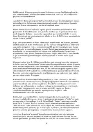 3
Foi há mais de 40 anos, executando uma série de concertos nas faculdades pela nação,
que “acidentalmente” notei um livro sobre uma mesa de centro em um motel em uma
pequena cidade em Montana.
Aquele livro, „Pense e Enriqueça‟ de Napoleon Hill, mudou tão dramaticamente minhas
convicções sobre dinheiro que meu uso dos princípios deles atraiu sucesso financeiro
para mim de uma maneira que eu não havia imaginado antes.
Pensar ou ficar rico não havia sido algo no qual eu tivesse tido muito interesse. Mas
pouco antes de descobrir aquele livro, eu tinha decidido que eu queria modificar meu
modo de ganhar dinheiro – e aumentar a quantidade que eu tinha recebido. E, assim,
ficou demonstrado que minha atração em relação ao livro de Hill foi uma resposta direta
ao que eu havia “pedido”.
Logo após ter encontrado o „Pense e Enriqueça‟ naquele motel em Montana, encontrei
um homem em um motel em Minnesota que me ofereceu uma oportunidade empresarial
que era tão compatível com os ensinamentos de Hill que por nove alegres anos foquei
minha atenção na construção daquele negócio. Durante aqueles nove anos, o negócio se
transformou em um empreendimento internacional multimilionário. E neste tempo
relativamente curto, minhas finanças cresceram da simples sobrevivência (que era tudo
o que eu realmente queria antes) para o alcance de todas as minhas metas recém
inspiradas.
O que aprendi do livro de Hill funcionou tão bem para mim que comecei a usar aquele
trabalho como um "livro de ensino" para compartilhar os princípios de sucesso dele com
meus parceiros empresariais. Mas, olhando para trás, embora os ensinamentos tivessem
funcionado extremamente bem para mim, me dei conta de que apenas alguns de meus
sócios tinham recebido o grande sucesso financeiro que eu quis que todos eles tivessem.
E, assim, comecei a procurar por outro nível de respostas que pudesse ser mais efetivo
para um número maior de pessoas.
Como resultado de minha experiência pessoal com o „Pensa e Enriqueça‟, me tornei
convencido que o alcance do sucesso era algo que poderia ser aprendido. Não tínhamos
que ter nascido em uma família que já tivesse descoberto como fazer dinheiro. Não
tínhamos que ter boas notas na escola, ou conhecer as pessoas certas, ou viver no país
certo, ou ter o tamanho certo, a cor, o gênero, a religião, e assim por diante...
Simplesmente tínhamos que aprender alguns poucos princípios e, então,
consistentemente colocá-los em prática.
Porém, nem todo mundo obtém a mesma mensagem das mesmas palavras – ou os
mesmos resultados dos mesmos livros. E, assim, assim que comecei a “pedir” por mais
compreensão, o iluminação do livro de Richard Bach, „Ilusões‟, aconteceu em minha
consciência. E embora „Ilusões‟ tenha me trazido para um dos mais emocionantes
„Ahá!‟de minha vida e me tenha me trazido alguns dos conceitos que começaram a abrir
minha mente para o fenômeno que eu estava para experiência, ele não continha nenhum
princípio adicional que eu pudesse conscientemente utilizar em meus negócios.
A próxima descoberta "acidental" de um livro muito valioso para mim aconteceu
quando eu estava matando um pouco de tempo em uma livraria em Phoenix. Eu não
estava “procurando” por nada, mas percebi um livro, no alto de uma estante, intitulado
 