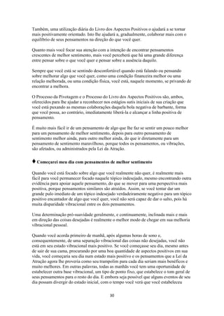 30
Também, uma utilização diária do Livro dos Aspectos Positivos o ajudará a se tornar
mais positivamente orientado. Isto lhe ajudará a, gradualmente, colaborar mais com o
equilíbrio de seus pensamentos na direção do que você quer.
Quanto mais você focar sua atenção com a intenção de encontrar pensamentos
crescentes de melhor sentimento, mais você perceberá que há uma grande diferença
entre pensar sobre o que você quer e pensar sobre a ausência daquilo.
Sempre que você está se sentindo desconfortável quando está falando ou pensando
sobre melhorar algo que você quer, como uma condição financeira melhor ou uma
relação melhorada, ou uma condição física, você está, naquele momento, se privando de
encontrar a melhora.
O Processo da Pivotagem e o Processo do Livro dos Aspectos Positivos são, ambos,
oferecidos para lhe ajudar a reconhecer nos estágios sutis iniciais de sua criação que
você está puxando as mesmas colaborações daquela bola negativa de barbante, forma
que você possa, ao contrário, imediatamente liberá-la e alcançar a linha positiva de
pensamento.
É muito mais fácil ir de um pensamento de algo que lhe faz se sentir um pouco melhor
para um pensamento de melhor sentimento, depois para outro pensamento de
sentimento melhor ainda, para outro melhor ainda, do que ir diretamente para um
pensamento de sentimento maravilhoso, porque todos os pensamentos, ou vibrações,
são afetados, ou administrados pela Lei da Atração.
♦Começarei meu dia com pensamentos de melhor sentimento
Quando você está focado sobre algo que você realmente não quer, é realmente mais
fácil para você permanecer focado naquele tópico indesejado, mesmo encontrando outra
evidência para apoiar aquele pensamento, do que se mover para uma perspectiva mais
positiva, porque pensamentos similares são atraídos. Assim, se você tentar dar um
grande pulo imediato de um tópico indesejado verdadeiramente negativo para um tópico
positivo encantador de algo que você quer, você não será capaz de dar o salto, pois há
muita disparidade vibracional entre os dois pensamentos.
Uma determinação pró-suavidade geralmente, e continuamente, inclinada mais e mais
em direção das coisas desejadas é realmente o melhor modo de chegar em sua melhoria
vibracional pessoal.
Quando você acorda primeiro de manhã, após algumas horas de sono e,
consequentemente, de uma separação vibracional das coisas não desejadas, você não
está em seu estado vibracional mais positivo. Se você começasse seu dia, mesmo antes
de sair de sua cama, procurando por uma boa quantidade de aspectos positivos em sua
vida, você começaria seu dia num estado mais positivo e os pensamentos que a Lei da
Atração agora lhe proveria como seu trampolim para cada dia seriam mais benéficos e
muito melhores. Em outras palavras, todas as manhãs você tem uma oportunidade de
estabelecer outra base vibracional, um tipo de ponto fixo, que estabelece o tom geral de
seus pensamentos para o resto do dia. E embora seja possível que alguns eventos de seu
dia possam divergir do estado inicial, com o tempo você verá que você estabeleceu
 