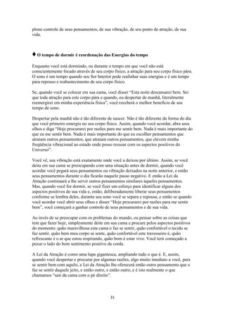 31
pleno controle de seus pensamentos, de sua vibração, de seu ponto de atração, de sua
vida.
♦O tempo de dormir é reordenação das Energias do tempo
Enquanto você está dormindo, ou durante o tempo em que você não está
conscientemente focado através de seu corpo físico, a atração para seu corpo físico pára.
O sono é um tempo quando seu Ser Interior pode realinhar suas energias e é um tempo
para repouso e reabastecimento de seu corpo físico.
Se, quando você se colocar em sua cama, você disser “Esta noite descansarei bem. Sei
que toda atração para este corpo pára e quando, eu despertar de manhã, literalmente
reemergirei em minha experiência física”, você receberá o melhor benefício de seu
tempo de sono.
Despertar pela manhã não é tão diferente de nascer. Não é tão diferente da forma do dia
que você primeiro emergiu no seu corpo físico. Assim, quando você acordar, abra seus
olhos e diga “Hoje procurarei por razões para me sentir bem. Nada é mais importante do
que eu me sentir bem. Nada é mais importante do que eu escolher pensamentos que
atraiam outros pensamentos, que atraiam outros pensamentos, que elevem minha
freqüência vibracional ao estado onde posso ressoar com os aspectos positivos do
Universo”.
Você vê, sua vibração está exatamente onde você a deixou por último. Assim, se você
deita em sua cama se preocupando com uma situação antes de dormir, quando você
acordar você pegará seus pensamentos ou vibração deixados na noite anterior, e então
seus pensamentos durante o dia ficarão naquele passo negativo. E então a Lei da
Atração continuará a lhe servir outros pensamentos similares àqueles pensamentos.
Mas, quando você for dormir, se você fizer um esforço para identificar alguns dos
aspectos positivos de sua vida e, então, deliberadamente liberar seus pensamentos
conforme se lembra deles, durante seu sono você se separa e repousa, e então se quando
você acordar você abrir seus olhos e disser “Hoje procurarei por razões para me sentir
bem”, você começará a ganhar controle de seus pensamentos e de sua vida.
Ao invés de se preocupar com os problemas do mundo, ou pensar sobre as coisas que
tem que fazer hoje, simplesmente deite em sua cama e procure pelos aspectos positivos
do momento: quão maravilhosa esta cama o faz se sentir, quão confortável o tecido se
faz sentir, quão bem meu corpo se sente, quão confortável este travesseiro é, quão
refrescante é o ar que estou respirando, quão bom é estar vivo. Você terá começado a
puxar o lado do bom sentimento positivo da corda.
A Lei da Atração é como uma lupa gigantesca, ampliando tudo o que é. E, assim,
quando você despertar e procurar por algumas razões, algo muito imediato a você, para
se sentir bem com aquilo, a Lei da Atração lhe oferecerá então outro pensamento que o
faz se sentir daquele jeito, e então outro, e então outro, e é isto realmente o que
chamamos “sair da cama com o pé direito”.
 