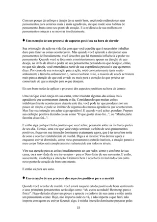32
Com um pouco de esforço e desejo de se sentir bem, você pode redirecionar seus
pensamentos para cenários mais e mais agradáveis, até que mude seus hábitos de
pensamento, bem como seu ponto de atração. E a evidência de sua melhora em
pensamento começar a se mostrar imediatamente.
♦Um exemplo de um processo de aspectos positivos na hora de dormir
Sua orientação de ação na vida faz com que você acredite que é necessário trabalhar
duro para fazer as coisas acontecerem. Mas quando você aprende a direcionar seus
pensamentos deliberadamente, você descobre que há tremenda influência e poder no
pensamento. Quando você se foca mais consistentemente apenas na direção do que
deseja, ao invés de diluir o poder de seu pensamento pensando no que deseja e, então,
no que não deseja, você entenderá a partir de sua experiência pessoal o que queremos
dizer. Por causa de sua orientação para a ação, você constantemente tenta muito
arduamente e trabalha arduamente e, como resultado disto, a maioria de vocês se trazem
mais para a atenção do que está errado ou mais para a atenção do que precisa ser
consertado do que a atenção para o que desejam.
Eis um bom modo de aplicar o processo dos aspectos positivos na hora de dormir:
Uma vez que você esteja em sua cama, tente recordar algumas das coisas mais
agradáveis que aconteceram durante o dia. Considerando que muitas coisas
indubitavelmente aconteceram durante este dia, você pode ter que ponderar por um
pouco de tempo, e pode se lembrar de algumas das menos agradáveis que aconteceram.
Mas fixe sua intenção em achar algo agradável. E quando você achar, pondere. Prepare
sua exibição positiva dizendo coisas como "O que gostei disso foi...”, ou “Minha parte
favorita disso foi...".
E então siga qualquer linha positiva que você achar, pensando sobre as melhores partes
de seu dia. E então, uma vez que você esteja sentindo o efeito de seus pensamentos
positivos, foque em sua intenção dominante exatamente agora, que é ter uma boa noite
de sono e acordar restabelecido de manhã. Diga a si mesmo: Vou dormir agora e
enquanto estiver dormindo, como meus pensamentos estarão inativos, a atração parará e
meu corpo físico será completamente reabastecido em todos os níveis.
Vire sua atenção para as coisas imediatamente ao seu redor, como o conforto de sua
cama, ou a suavidade de seu travesseiro – para o Bem-Estar de seu momento. E então,
suavemente, estabeleça a intenção: Dormirei bem e acordarei revitalizado com outro
novo ponto de atração de bom sentimento.
E então vá para seu sono.
♦Um exemplo de um processo dos aspectos positivos para a manhã
Quando você acordar de manhã, você estará naquele estado positivo de bom sentimento
e seus primeiros pensamentos serão algo como: “ah, estou acordado! Reemergi para o
físico”. Fique deitado ali por um pouco e aprecie o conforto de sua cama e então emita
um pensamento como: Hoje, não importa onde eu vá, e não importa o que farei, não
importa com quem eu estiver fazendo algo, é minha intenção dominante procurar pelas
 