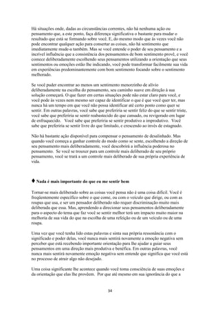 34
Há situações onde, dadas as circunstâncias correntes, não há nenhuma ação ou
pensamento que, a este ponto, faça diferença significativa o bastante para mudar o
resultado que está se formando sobre você. E, do mesmo modo que às vezes você não
pode encontrar qualquer ação para consertar as coisas, não há sentimento que
imediatamente mude-a também. Mas se você entende o poder de seu pensamento e a
incrível influência que a consistência dos pensamentos de bom sentimento provê, e você
comece deliberadamente escolhendo seus pensamentos utilizando a orientação que seus
sentimentos ou emoções estão lhe indicando, você pode transformar facilmente sua vida
em experiências predominantemente com bom sentimento focando sobre o sentimento
melhorado.
Se você puder encontrar ao menos um sentimento menorzinho de alívio
deliberadamente na escolha do pensamento, seu caminho suave em direção à sua
solução começará. O que fazer em certas situações pode não estar claro para você, e
você pode às vezes nem mesmo ser capaz de identificar o que é que você quer ter, mas
nunca há um tempo em que você não possa identificar até certo ponto como quer se
sentir. Em outras palavras, você sabe que preferiria se sentir feliz do que se sentir triste,
você sabe que preferiria se sentir reabastecido do que cansado, ou revigorado em lugar
de enfraquecido. Você sabe que preferiria se sentir produtivo a improdutivo. Você
sabe que preferiria se sentir livre do que limitado, e crescendo ao invés de estagnado.
Não há bastante ação disponível para compensar o pensamento de desalinhado. Mas
quando você começa a ganhar controle do modo como se sente, escolhendo a direção de
seu pensamento mais deliberadamente, você descobrirá a influência poderosa no
pensamento. Se você se trouxer para um controle mais deliberado de seu próprio
pensamento, você se trará a um controle mais deliberado de sua própria experiência de
vida.
♦Nada é mais importante do que eu me sentir bem
Tornar-se mais deliberado sobre as coisas você pensa não é uma coisa difícil. Você é
freqüentemente específico sobre o que come, ou com o veículo que dirige, ou com as
roupas que usa, e ser um pensador deliberado não requer discriminação muito mais
deliberada que essa. Mas, aprendendo a direcionar seus pensamentos deliberadamente
para o aspecto do tema que faz você se sentir melhor terá um impacto muito maior na
melhoria de sua vida do que na escolha de uma refeição ou de um veículo ou de uma
roupa.
Uma vez que você tenha lido estas palavras e sinta sua própria ressonância com o
significado e poder delas, você nunca mais sentirá novamente a emoção negativa sem
perceber que está recebendo importante orientação para lhe ajudar a guiar seus
pensamentos em uma direção mais produtiva e benéfica. Em outras palavras, você
nunca mais sentirá novamente emoção negativa sem entende que significa que você está
no processo de atrair algo não desejado.
Uma coisa significante lhe acontece quando você toma consciência de suas emoções e
da orientação que elas lhe provêem. Por que até mesmo em sua ignorância do que a
 