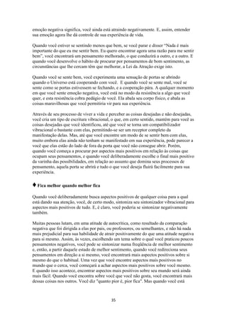 35
emoção negativa significa, você ainda está atraindo negativamente. E, assim, entender
sua emoção agora lhe dá controle de sua experiência de vida.
Quando você estiver se sentindo menos que bem, se você parar e disser “Nada é mais
importante do que eu me sentir bem. Eu quero encontrar agora uma razão para me sentir
bem”, você encontrará um pensamento melhorado, o que conduzirá a outro, e a outro. E
quando você desenvolve o hábito de procurar por pensamentos de bom sentimento, as
circunstâncias que lhe cercam têm que melhorar, a Lei da Atração exige isto.
Quando você se sente bem, você experimenta uma sensação de portas se abrindo
quando o Universo está cooperando com você. E quando você se sente mal, você se
sente como se portas estivessem se fechando, e a cooperação pára. A qualquer momento
em que você sente emoção negativa, você está no modo da resistência a algo que você
quer, e esta resistência cobra pedágio de você. Ela abala seu corpo físico, e abala as
coisas maravilhosas que você permitiria vir para sua experiência.
Através de seu processo de viver a vida e perceber as coisas desejadas e não desejadas,
você cria um tipo de escritura vibracional, o que, em certo sentido, mantém para você as
coisas desejadas que você identificou, até que você se torna um compatibilizador
vibracional o bastante com elas, permitindo-se ser um receptor completo da
manifestação delas. Mas, até que você encontre um modo de se sentir bem com elas,
muito embora elas ainda não tenham se manifestado em sua experiência, pode parecer a
você que elas estão do lado de fora da porta que você não consegue abrir. Porém,
quando você começa a procurar por aspectos mais positivos em relação às coisas que
ocupam seus pensamentos, e quando você deliberadamente escolhe o final mais positivo
da varinha das possibilidades, em relação ao assunto que domina seus processos de
pensamento, aquela porta se abrirá e tudo o que você deseja fluirá facilmente para sua
experiência.
♦Fica melhor quando melhor fica
Quando você deliberadamente busca aspectos positivos de qualquer coisa para a qual
está dando sua atenção, você, de certo modo, sintoniza seu sintonizador vibracional para
aspectos mais positivos de tudo. E, é claro, você poderia se sintonizar negativamente
também.
Muitas pessoas lutam, em uma atitude de autocrítica, como resultado da comparação
negativa que foi dirigida a elas por pais, ou professores, ou semelhantes, e não há nada
mais prejudicial para sua habilidade de atrair positivamente do que uma atitude negativa
para si mesmo. Assim, às vezes, escolhendo um tema sobre o qual você praticou poucos
pensamentos negativos, você pode se sintonizar numa freqüência de melhor sentimento
e, então, a partir daquele estado de melhor sentimento, quando você redireciona seus
pensamentos em direção a si mesmo, você encontrará mais aspectos positivos sobre si
mesmo do que o habitual. Uma vez que você encontre aspectos mais positivos no
mundo que o cerca, você começará a achar aspectos mais positivos sobre você mesmo.
E quando isso acontece, encontrar aspectos mais positivos sobre seu mundo será ainda
mais fácil. Quando você encontra sobre você que você não gosta, você encontrará mais
dessas coisas nos outros. Você diz "quanto pior é, pior fica". Mas quando você está
 
