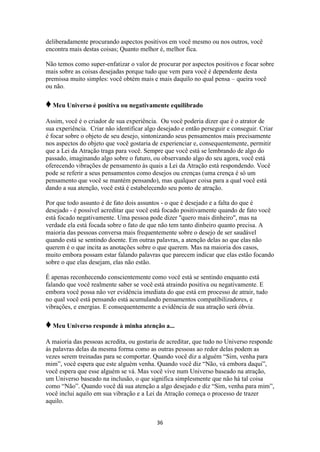 36
deliberadamente procurando aspectos positivos em você mesmo ou nos outros, você
encontra mais destas coisas; Quanto melhor é, melhor fica.
Não temos como super-enfatizar o valor de procurar por aspectos positivos e focar sobre
mais sobre as coisas desejadas porque tudo que vem para você é dependente desta
premissa muito simples: você obtém mais e mais daquilo no qual pensa – queira você
ou não.
♦Meu Universo é positiva ou negativamente equilibrado
Assim, você é o criador de sua experiência. Ou você poderia dizer que é o atrator de
sua experiência. Criar não identificar algo desejado e então perseguir e conseguir. Criar
é focar sobre o objeto de seu desejo, sintonizando seus pensamentos mais precisamente
nos aspectos do objeto que você gostaria de experienciar e, consequentemente, permitir
que a Lei da Atração traga para você. Sempre que você está se lembrando de algo do
passado, imaginando algo sobre o futuro, ou observando algo do seu agora, você está
oferecendo vibrações de pensamento às quais a Lei da Atração está respondendo. Você
pode se referir a seus pensamentos como desejos ou crenças (uma crença é só um
pensamento que você se mantém pensando), mas qualquer coisa para a qual você está
dando a sua atenção, você está é estabelecendo seu ponto de atração.
Por que todo assunto é de fato dois assuntos - o que é desejado e a falta do que é
desejado - é possível acreditar que você está focado positivamente quando de fato você
está focado negativamente. Uma pessoa pode dizer "quero mais dinheiro", mas na
verdade ela está focada sobre o fato de que não tem tanto dinheiro quanto precisa. A
maioria das pessoas conversa mais frequentemente sobre o desejo de ser saudável
quando está se sentindo doente. Em outras palavras, a atenção delas ao que elas não
querem é o que incita as anotações sobre o que querem. Mas na maioria dos casos,
muito embora possam estar falando palavras que parecem indicar que elas estão focando
sobre o que elas desejam, elas não estão.
É apenas reconhecendo conscientemente como você está se sentindo enquanto está
falando que você realmente saber se você está atraindo positiva ou negativamente. E
embora você possa não ver evidência imediata do que está em processo de atrair, tudo
no qual você está pensando está acumulando pensamentos compatibilizadores, e
vibrações, e energias. E consequentemente a evidência de sua atração será óbvia.
♦Meu Universo responde à minha atenção a...
A maioria das pessoas acredita, ou gostaria de acreditar, que tudo no Universo responde
às palavras delas da mesma forma como as outras pessoas ao redor delas podem as
vezes serem treinadas para se comportar. Quando você diz a alguém “Sim, venha para
mim”, você espera que este alguém venha. Quando você diz “Não, vá embora daqui”,
você espera que esse alguém se vá. Mas você vive num Universo baseado na atração,
um Universo baseado na inclusão, o que significa simplesmente que não há tal coisa
como “Não”. Quando você dá sua atenção a algo desejado e diz “Sim, venha para mim”,
você inclui aquilo em sua vibração e a Lei da Atração começa o processo de trazer
aquilo.
 