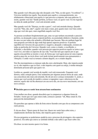 37
Mas quando você olha para algo não desejado e diz "Não, eu não quero. Vá embora!", o
Universo também traz aquilo. Sua atenção para aquilo e, consequentemente, seu
alinhamento vibracional com aquilo é o que provoca a resposta, não suas palavras. E,
assim, quando você diz “Saúde perfeita, eu busco você, eu quero você. Eu me regozijo
na idéia de saúde perfeita”, você está atraindo saúde.
Mas quando você diz "Doença, eu não a quero", você está atraindo doença. Quando
você diz "Não, não, não!", aquilo vem mais e mais, pois quanto mais você luta contra
algo que você não quer, mais engolfado naquilo você fica.
As pessoas acreditam freqüentemente que, uma vez que tenham encontrado o parceiro
perfeito, ou alcançado o peso corporal perfeito, ou acumulado dinheiro o bastante, então
de uma vez por todas elas acharão a felicidade que buscam. Mas em nenhum lugar há
uma pequena curvinha de algo onde haja apenas aspectos positivos. O perfeito
equilíbrio do Universo diz que positivo e negativo, desejado e indesejado, existem em
todas as partículas do Universo. Quando você, como o criador, o escolhedor, o
definidor, o decididor, quando você procura por aspectos positivos aquilo se torna o que
você vive, em todos os aspectos de sua vida. Você não tem que esperar por aí que
aquela coisa perfeita se mostre a você, de forma que você agora possa ter uma resposta
positiva para ela, ao invés disso você pode treinar positivamente seus pensamentos e
vibrações. E então você se tornará o atrator daquilo, ou o criador daquilo.
Nós lhe encorajaríamos a começar cada dia com a declaração: Hoje, não importa aonde
eu vá, não importa o que eu fizer, e não importa com quem eu esteja, é minha intenção
dominante procurar pelo que quero ver.
Lembre-se, quando você acorda de manhã, você está renascendo. Enquanto você
dormiu, toda a atração parou. Este isolamento por algumas poucas horas de sono, onde
sua consciência não mais está atraindo, lhe dá um novo começo restaurador. E, assim, a
menos que você acorde de manhã e comece a regurgitar o que o aborreceu no dia
anterior, aquilo não irá lhe aborrecer em seu novo dia, em seu novo nascimento, em seu
novo começo.
♦Decisões para se sentir bem atraem bons sentimentos
Uma mulher nos disse, quando descobriu que ia comparecer a algumas festas de
feriados: Assim que ouvi que estava indo, comecei a pensar: “oh, Mary estará lá. Ela
parecerá tão deslumbrante”.
Ela percebeu que apenas a idéia da festa estava fazendo com que ela se comparasse com
outra pessoa.
E ela nos disse: “Quero parar de fazer isto. Quero me sentir bem sobre mim, e
simplesmente desfrutar das festas, não importa quem esteja lá”.
Ela nos perguntou se poderíamos ajudá-la com o processo da pivotagem e dos aspectos
positivos. Ela sabia que estava se sentindo inibida e não sabia o que fazer sobre isto.
Ela disse: eu nem mesmo quero ir às festas.
 
