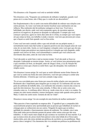 38
Nós dissemos a ela: Enquanto você está se sentindo inibida
Nós dissemos a ela, "Enquanto seu sentimento de inibição é ampliado, quando você
pensa em ir a estas festas, não é Mary que é a razão de seu desconforto".
Isto freqüentemente a faz se sentir com muita dificuldade de ordenar suas relações com
outras pessoas. Às vezes você tenta até mesmo localizar esses sentimentos em sua
infância. Mas realmente não há nenhuma vantagem ao fazer isso. Você tem a
habilidade, por direito, onde você está exatamente agora, de encontrar aspectos
positivos ou negativos, de pensar no desejado ou indesejado. E sempre que você
começar o processo, agora ou vários dias antes de ir à festa, ou sempre que você espera
até que esteja na festa, seu trabalho é ainda o mesmo: você tem que procurar por coisas
que a façam se sentir bem quando você se foca nelas.
Como você tem mais controle sobre o que está ativado em sua própria mente, é
normalmente muito mais fácil achar os aspectos positivos de uma situação antes de você
estar ali, no meio dela. Assim, se você imaginar a situação como você quer que ela seja,
e dedicar tempo para praticar sua resposta positiva à situação que está chegando, então
quando você estiver na festa, você testemunhará o controle que você colocou em
movimento dias antes, antes de você estar na festa.
Você não pode se sentir bem e mal ao mesmo tempo. Você não pode se focar no
desejado e indesejado ao mesmo tempo. Assim, se você treinou seus pensamentos para
o que considera ser bom, ou desejado, antes de chegar à festa, a Lei da Atração lhe
entregará as coisas que a fazem se sentir bem e que são desejadas. Isto realmente é
simples assim.
Nós dissemos à nossa amiga: Se você quer se sentir diferente nestas festas futuras do
que você se sentiu nas festas dos anos anteriores, você tem que começar a contar uma
história diferente. A história que você tem contado é algo como:
"Eu só sou convidada para estas festas por causa de minha relação com meu parceiro.
Realmente não é importante para ninguém que eu esteja ali. Eu realmente não sou uma
parte do ambiente de trabalho dele, e eu realmente não entendo a maioria das coisas na
qual eles têm interesse. Sou como uma estranha. A Mary não se sente como uma
estranha como eu. A confiança dela é óbvia no modo como ela se veste e se conduz. Eu
sempre me sinto menos atraente e menos inteligente, menos tudo quando estou perto de
Mary. E odeio me sentir assim. Gostaria de não ter vindo”.
Dissemos à nossa amiga “eis um exemplo de uma história de melhor sentimento”:
"Meu parceiro é bem respeitado na empresa dele. É agradável que a companhia dele
ocasionalmente propicie uma oportunidade para as pessoas que trabalham ali incluir os
cônjuges para se conhecerem uns aos outros. Ninguém lá espera que eu tenha a
agilidade de entender o funcionamento interno do ambiente. Na verdade, esta é uma
festa onde todos provavelmente gostam de pensar sobre outras coisa que não seus
trabalhos. A vida é muito mais ampla do que acontece no escritório de meu marido. E já
que eu nunca estou ali, posso muito bem parecer como uma lufada de ar fresco para
muitos deles, pois não estou atolada nas políticas do escritório ou nos problemas. Mary
parece clara e amigável. Ela claramente não vive atolada nas políticas ou problemas do
 