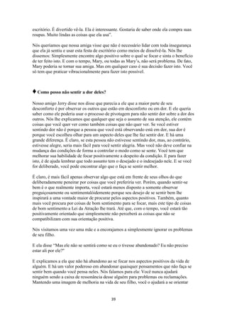 39
escritório. É divertido vê-la. Ela é interessante. Gostaria de saber onde ela compra suas
roupas. Muito lindas as coisas que ela usa”.
Nós queríamos que nossa amiga visse que não é necessário lidar com toda insegurança
que ela já sentiu e usar esta festa de escritório como meios de dissolvê-la. Nós lhe
dissemos: Simplesmente encontre algo positivo sobre o qual se focar e sinta o benefício
de ter feito isto. E com o tempo, Mary, ou todas as Mary‟s, não será problema. De fato,
Mary poderia se tornar sua amiga. Mas em qualquer caso é sua decisão fazer isto. Você
só tem que praticar vibracionalmente para fazer isto possível.
♦Como posso não sentir a dor deles?
Nosso amigo Jerry disse nos disse que parecia a ele que a maior parte de seu
desconforto é por observar os outros que estão em desconforto ou em dor. E ele queria
saber como ele poderia usar o processo de pivotagem para não sentir dor sobre a dor dos
outros. Nós lhe explicamos que qualquer que seja o assunto de sua atenção, ele contém
coisas que você quer ver como também coisas que não quer ver. Se você estiver
sentindo dor não é porque a pessoa que você está observando está em dor, sua dor é
porque você escolheu olhar para um aspecto deles que lhe faz sentir dor. E há uma
grande diferença. É claro, se esta pessoa não estivesse sentindo dor, mas, ao contrário,
estivesse alegre, seria mais fácil para você sentir alegria. Mas você não deve confiar na
mudança das condições de forma a controlar o modo como se sente. Você tem que
melhorar sua habilidade de focar positivamente a despeito da condição. E para fazer
isto, é de ajuda lembrar que todo assunto tem o desejado e o indesejado nele. E se você
for deliberado, você pode encontrar algo que o faça se sentir melhor.
É claro, é mais fácil apenas observar algo que está em frente de seus olhos do que
deliberadamente peneirar por coisas que você preferiria ver. Porém, quando sentir-se
bem é o que realmente importa, você estará menos disposto a somente observar
preguiçosamente ou sentimentalóidemente porque seu desejo de se sentir bem lhe
inspirará a uma vontade maior de procurar pelos aspectos positivos. Também, quanto
mais você procura por coisas de bom sentimento para se focar, mais este tipo de coisas
de bom sentimento a Lei da Atração lhe trará. Até que, com o tempo, você estará tão
positivamente orientado que simplesmente não perceberá as coisas que não se
compatibilizam com sua orientação positiva.
Nós visitamos uma vez uma mãe e a encorajamos a simplesmente ignorar os problemas
de seu filho.
E ela disse “Mas ele não se sentirá como se eu o tivesse abandonado? Eu não preciso
estar ali por ele?"
E explicamos a ela que não há abandono ao se focar nos aspectos positivos da vida de
alguém. E há um valor poderoso em abandonar quaisquer pensamentos que não faça se
sentir bem quando você pensa neles. Nós falamos para ela: Você nunca ajudará
ninguém sendo a caixa de ressonância desse alguém para problemas ou reclamações.
Mantendo uma imagem de melhoria na vida de seu filho, você o ajudará a se orientar
 