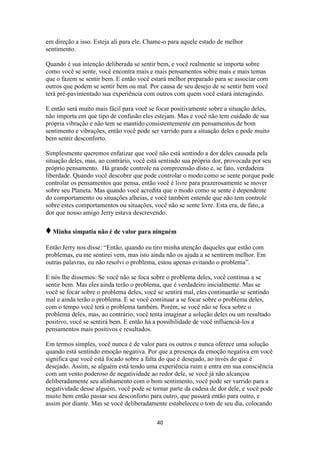 40
em direção a isso. Esteja ali para ele. Chame-o para aquele estado de melhor
sentimento.
Quando é sua intenção deliberada se sentir bem, e você realmente se importa sobre
como você se sente, você encontra mais e mais pensamentos sobre mais e mais temas
que o fazem se sentir bem. E então você estará melhor preparado para se associar com
outros que podem se sentir bem ou mal. Por causa de seu desejo de se sentir bem você
terá pré-pavimentado sua experiência com outros com quem você estará interagindo.
E então será muito mais fácil para você se focar positivamente sobre a situação deles,
não importa em que tipo de confusão eles estejam. Mas e você não tem cuidado de sua
própria vibração e não tem se mantido consistentemente em pensamentos de bom
sentimento e vibrações, então você pode ser varrido para a situação deles e pode muito
bem sentir desconforto.
Simplesmente queremos enfatizar que você não está sentindo a dor deles causada pela
situação deles, mas, ao contrário, você está sentindo sua própria dor, provocada por seu
próprio pensamento. Há grande controle na compreensão disto e, se fato, verdadeira
liberdade. Quando você descobre que pode controlar o modo como se sente porque pode
controlar os pensamentos que pensa, então você é livre para prazerosamente se mover
sobre seu Planeta. Mas quando você acredita que o modo como se sente é dependente
do comportamento ou situações alheias, e você também entende que não tem controle
sobre estes comportamentos ou situações, você não se sente livre. Esta era, de fato, a
dor que nosso amigo Jerry estava descrevendo.
♦Minha simpatia não é de valor para ninguém
Então Jerry nos disse: “Então, quando eu tiro minha atenção daqueles que estão com
problemas, eu me sentirei vem, mas isto ainda não os ajuda a se sentirem melhor. Em
outras palavras, eu não resolvi o problema, estou apenas evitando o problema”.
E nós lhe dissemos: Se você não se foca sobre o problema deles, você continua a se
sentir bem. Mas eles ainda terão o problema, que é verdadeiro inicialmente. Mas se
você se focar sobre o problema deles, você se sentirá mal, eles continuarão se sentindo
mal e ainda terão o problema. E se você continuar a se focar sobre o problema deles,
com o tempo você terá o problema também. Porém, se você não se foca sobre o
problema deles, mas, ao contrário, você tenta imaginar a solução deles ou um resultado
positivo, você se sentirá bem. E então há a possibilidade de você influenciá-los a
pensamentos mais positivos e resultados.
Em termos simples, você nunca é de valor para os outros e nunca oferece uma solução
quando está sentindo emoção negativa. Por que a presença da emoção negativa em você
significa que você está focado sobre a falta do que é desejado, ao invés do que é
desejado. Assim, se alguém está tendo uma experiência ruim e entra em sua consciência
com um vento poderoso de negatividade ao redor dele, se você já não alcançou
deliberadamente seu alinhamento com o bom sentimento, você pode ser varrido para a
negatividade desse alguém, você pode se tornar parte da cadeia de dor dele, e você pode
muito bem então passar seu desconforto para outro, que passará então para outro, e
assim por diante. Mas se você deliberadamente estabeleceu o tom de seu dia, colocando
 