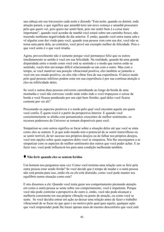 41
sua cabeça em seu travesseiro cada noite e dizendo “Esta noite, quando eu dormir, toda
atração parará, o que significa que amanhã terei um novo começo e amanhã procurarei
pelo que quero ver, pois quero me sentir bem, pois me sentir bem é a coisa mais
importante”, quando você acordar de manhã você estará sobre um caminho fresco, não
trazendo nenhuma negatividade do dia anterior. E então, quando você entra numa sala e
vê alguém com dor vindo para você, quando essa pessoa vem com sua dor, você não se
torna uma parte dela, ao contrário, você provê um exemplo melhor de felicidade. Pois o
que você sente é o que você irradia.
Agora, provavelmente não é somente porque você permanece feliz que os outros
imediatamente se unirão à você em sua felicidade. Na realidade, quando há uma grande
disparidade entre o modo como você está se sentindo e o modo que outros estão se
sentindo, vocês têm um tempo difícil relacionando-se um com o outro. Mas com o
tempo, se você mantiver sua posição vibracional positiva, eles também se juntarão a
você em seu estado positivo, ou eles irão vibrar fora de sua experiência. O único modo
pelo qual pessoas infelizes podem estar em sua experiência é por sua contínua atenção a
eles na infelicidade deles.
Se você e outras duas pessoas estiverem caminhando ao longo da borda de uma
montanha e você não estivesse vendo onde estão indo e você tropeçasse e caísse da
borda e você ficasse pendurado por um cipó bem fininho, qual deles você ficaria
contente por ver ali?
Procurando os aspectos positivos é o modo pelo qual você encontra aquele em quem
você confia. É quem-você-é a partir da perspectiva Interior. E quando você
consistentemente se alinha com pensamentos crescentes de melhor sentimento, os
recursos poderosos do Universo se tornam disponíveis para você.
Simpatizar-se com outros significa se focar sobre a situação deles até que você se sinta
como eles se sentem. E já que todo mundo tem o potencial de se sentir maravilhoso ou
se sentir terrível, de ter sucesso nos próprios desejos ou de falhar nos próprios desejos,
você tem opções sobre quais aspectos deles você se simpatiza. Nós lhe encorajamos a se
simpatizar com os aspectos de melhor sentimento dos outros que você puder achar. E ao
fazer isso, você pode influenciá-los para uma condição melhorada também.
♦Não ferir quando eles se sentem feridos
Um homem nos perguntou uma vez: Como você termina uma relação sem se ferir pela
outra pessoa estar sendo ferida? Se você decide que é tempo de mudar e a outra pessoa
não está pronta para isso, então ela ou ele está distraído, como você pode manter seu
equilíbrio numa situação como esta?
E nós dissemos a ele: Quando você tenta guiar seu comportamento prestando atenção
em como a outra pessoa se sente sobre seu comportamento, você é impotente. Porque
você não pode controlar a perspectiva do outro e, então, você não pode alcançar a
melhoria consistente em sua própria vibração ou ponto de atração, ou como você se
sente. Se você decidiu entrar em ação ao deixar uma relação antes de fazer o trabalho
vibracional de se focar no que quer e no motivo pelo qual quer aquilo, qualquer ação
que você empreender pode lhe trazer apenas mais do mesmo desconforto que você está
 