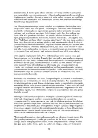 42
experienciando. E mesmo que a relação termine e você esteja sozinho ou começando
uma outra relação com outra pessoa, estas velhas vibrações negativas não permitirão um
desdobramento agradável. Em outras palavras, é muito melhor encontrar seu equilíbrio
vibracional antes de entrar na ação da separação, ou você pode experienciar um tempo
bastante longo de desconforto.
Nós falamos para nosso amigo: vamos examinar os componentes da situação e trazer
um pouco de clareza para suas opções. Você chegou à conclusão, como resultado de
estar infeliz nesta relação por algum tempo, que seria melhor terminá-la. Em outras
palavras, você acredita que sua chance de felicidade é maior fora da relação do que
dentro dela. Mas quando você diz isto à sua parceira, ela fica ainda mais infeliz. E
agora, porque sua parceira está mais infeliz, você está mais infeliz. Uma opção é ficar.
Dizer "Tudo bem, não fique infeliz. Mudei de idéia. Ficarei”. Mas tudo o que aconteceu
é que vocês dois estavam se sentindo infelizes, você tomou uma decisão de deixá-la, o
que fez com que ela ficasse mais infeliz e agora você voltou atrás naquela decisão, então
sua parceira não está totalmente infeliz como antes, mas ainda assim nenhum de vocês
está feliz. Assim, nada mudou, exceto que as coisas se tornaram um pouco mais intensas
por enquanto. Mas, basicamente, você ainda está insatisfeito e infeliz nesta relação.
Outra opção é simplesmente partir. Você poderia se focar sobre todas as coisas que
fizeram com que você se sentisse desconfortável na relação e usar aquelas coisas como
sua justificativa para partir e embora aquele foco negativo sobre coisas negativas lhe dê
a convicção por ter agido, você realmente não se sentirá tão bem. Embora você possa
sentir algum alívio na intensidade de sua infelicidade, uma vez que esteja fora da
relação, você continuará a sentir a necessidade de justificar sua ação para ter partido, o
que continuará a lhe manter num estado desagradável. Assim, muito embora você tenha
andado milhas longe das coisas que realmente estavam lhe aborrecendo, você ainda
estará se sentindo aborrecido.
Realmente, não há nada que você possa fazer para impedir os outros de se sentirem mal,
porque eles não se sentem mal por causa de seu comportamento. Não há cilada maior
no relacionamento ou na vida do que a tentativa de manter os outros felizes observando
as emoções deles e, então, tentar compensá-los com suas ações. O único modo pelo qual
você pode ser feliz é decidindo ser feliz. Quando você assume a responsabilidade pela
felicidade de alguém, você está tentando o impossível e se preparando para uma grande
discórdia pessoal.
Então agora consideremos as opções de pivotagem e os aspectos positivos. Permaneça
onde você está por agora, sem fazer nenhuma grande mudança em sua ação ou
comportamento. Em outras palavras, se você está vivendo junto, continue fazendo isso;
se você está gastando tempo junto, continue a fazer isso. Esta opção é uma mudança em
seu processo de pensamento, não no seu processo de ação. O processo de pivotagem e o
processo dos aspectos positivos são projetados para lhe ajudar a se focar diferentemente
e para começar a contar a história de sua relação ou de sua vida em um sentimento
melhor, de um modo auto-melhorado. Por exemplo:
"Tenho pensado em deixar esta relação porque acho que não estou contente dentro dela.
Mas quando penso em partir percebo que quando eu me for, levarei a mim mesmo
comigo, e se eu parto porque estou infeliz, levarei esta pessoa infeliz comigo. A razão
pela qual quero partir é porque quero me sentir bem. Imagino se é possível me sentir
 