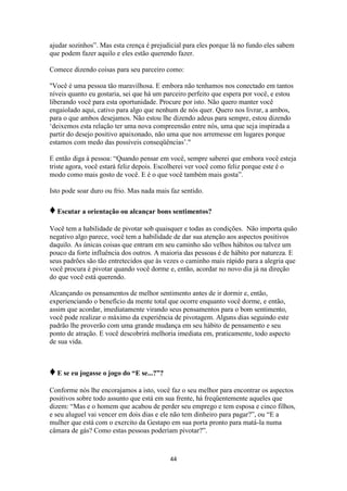 44
ajudar sozinhos”. Mas esta crença é prejudicial para eles porque lá no fundo eles sabem
que podem fazer aquilo e eles estão querendo fazer.
Comece dizendo coisas para seu parceiro como:
"Você é uma pessoa tão maravilhosa. E embora não tenhamos nos conectado em tantos
níveis quanto eu gostaria, sei que há um parceiro perfeito que espera por você, e estou
liberando você para esta oportunidade. Procure por isto. Não quero manter você
engaiolado aqui, cativo para algo que nenhum de nós quer. Quero nos livrar, a ambos,
para o que ambos desejamos. Não estou lhe dizendo adeus para sempre, estou dizendo
„deixemos esta relação ter uma nova compreensão entre nós, uma que seja inspirada a
partir do desejo positivo apaixonado, não uma que nos arremesse em lugares porque
estamos com medo das possíveis conseqüências‟."
E então diga à pessoa: “Quando pensar em você, sempre saberei que embora você esteja
triste agora, você estará feliz depois. Escolherei ver você como feliz porque este é o
modo como mais gosto de você. E é o que você também mais gosta”.
Isto pode soar duro ou frio. Mas nada mais faz sentido.
♦Escutar a orientação ou alcançar bons sentimentos?
Você tem a habilidade de pivotar sob quaisquer e todas as condições. Não importa quão
negativo algo parece, você tem a habilidade de dar sua atenção aos aspectos positivos
daquilo. As únicas coisas que entram em seu caminho são velhos hábitos ou talvez um
pouco da forte influência dos outros. A maioria das pessoas é de hábito por natureza. E
seus padrões são tão entretecidos que às vezes o caminho mais rápido para a alegria que
você procura é pivotar quando você dorme e, então, acordar no novo dia já na direção
do que você está querendo.
Alcançando os pensamentos de melhor sentimento antes de ir dormir e, então,
experienciando o benefício da mente total que ocorre enquanto você dorme, e então,
assim que acordar, imediatamente virando seus pensamentos para o bom sentimento,
você pode realizar o máximo da experiência de pivotagem. Alguns dias seguindo este
padrão lhe proverão com uma grande mudança em seu hábito de pensamento e seu
ponto de atração. E você descobrirá melhoria imediata em, praticamente, todo aspecto
de sua vida.
♦E se eu jogasse o jogo do “E se...?”?
Conforme nós lhe encorajamos a isto, você faz o seu melhor para encontrar os aspectos
positivos sobre todo assunto que está em sua frente, há freqüentemente aqueles que
dizem: “Mas e o homem que acabou de perder seu emprego e tem esposa e cinco filhos,
e seu aluguel vai vencer em dois dias e ele não tem dinheiro para pagar?”, ou “E a
mulher que está com o exercito da Gestapo em sua porta pronto para matá-la numa
câmara de gás? Como estas pessoas poderiam pivotar?”.
 